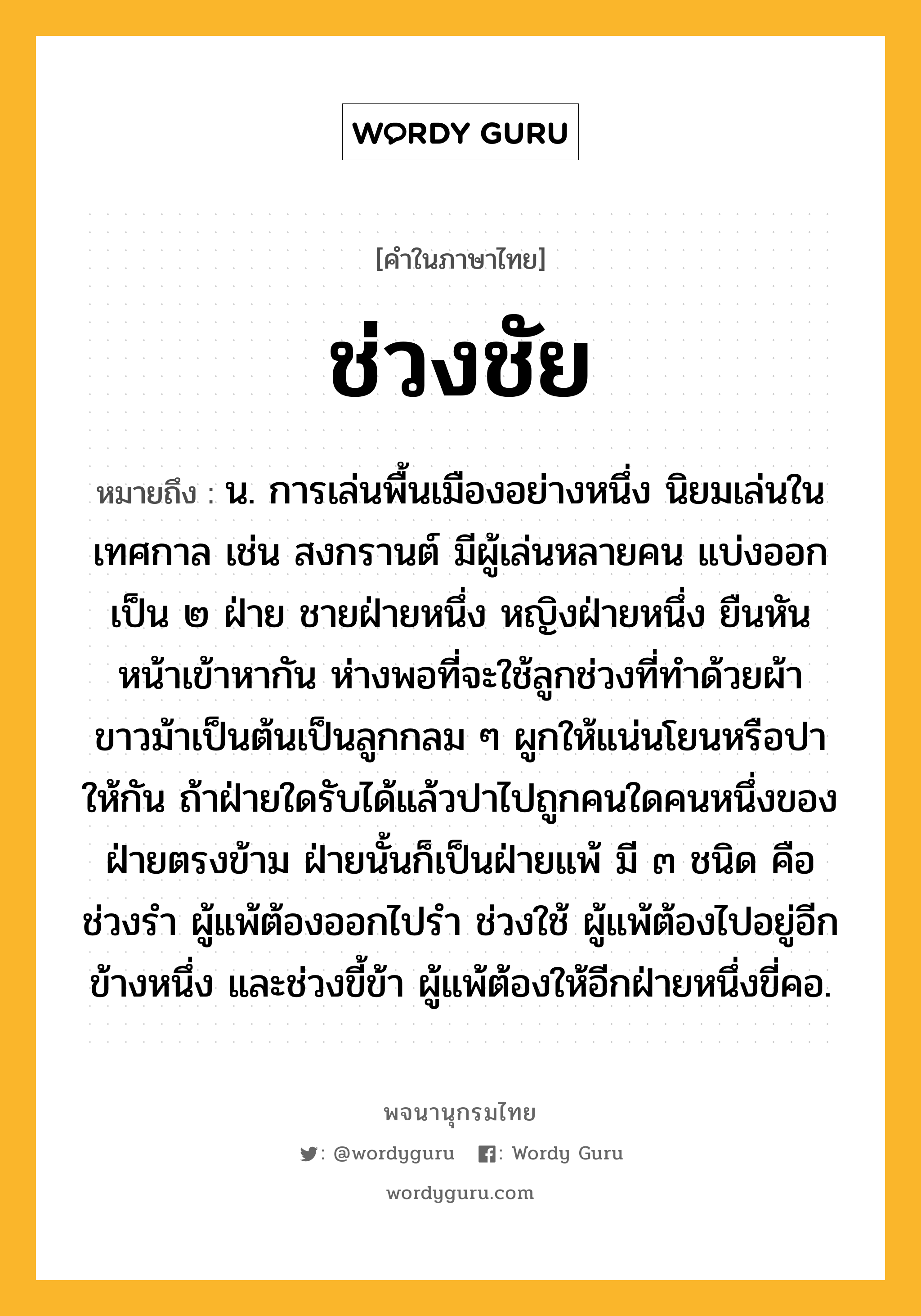 ช่วงชัย ความหมาย หมายถึงอะไร?, คำในภาษาไทย ช่วงชัย หมายถึง น. การเล่นพื้นเมืองอย่างหนึ่ง นิยมเล่นในเทศกาล เช่น สงกรานต์ มีผู้เล่นหลายคน แบ่งออกเป็น ๒ ฝ่าย ชายฝ่ายหนึ่ง หญิงฝ่ายหนึ่ง ยืนหันหน้าเข้าหากัน ห่างพอที่จะใช้ลูกช่วงที่ทําด้วยผ้าขาวม้าเป็นต้นเป็นลูกกลม ๆ ผูกให้แน่นโยนหรือปาให้กัน ถ้าฝ่ายใดรับได้แล้วปาไปถูกคนใดคนหนึ่งของฝ่ายตรงข้าม ฝ่ายนั้นก็เป็นฝ่ายแพ้ มี ๓ ชนิด คือ ช่วงรํา ผู้แพ้ต้องออกไปรํา ช่วงใช้ ผู้แพ้ต้องไปอยู่อีกข้างหนึ่ง และช่วงขี้ข้า ผู้แพ้ต้องให้อีกฝ่ายหนึ่งขี่คอ.