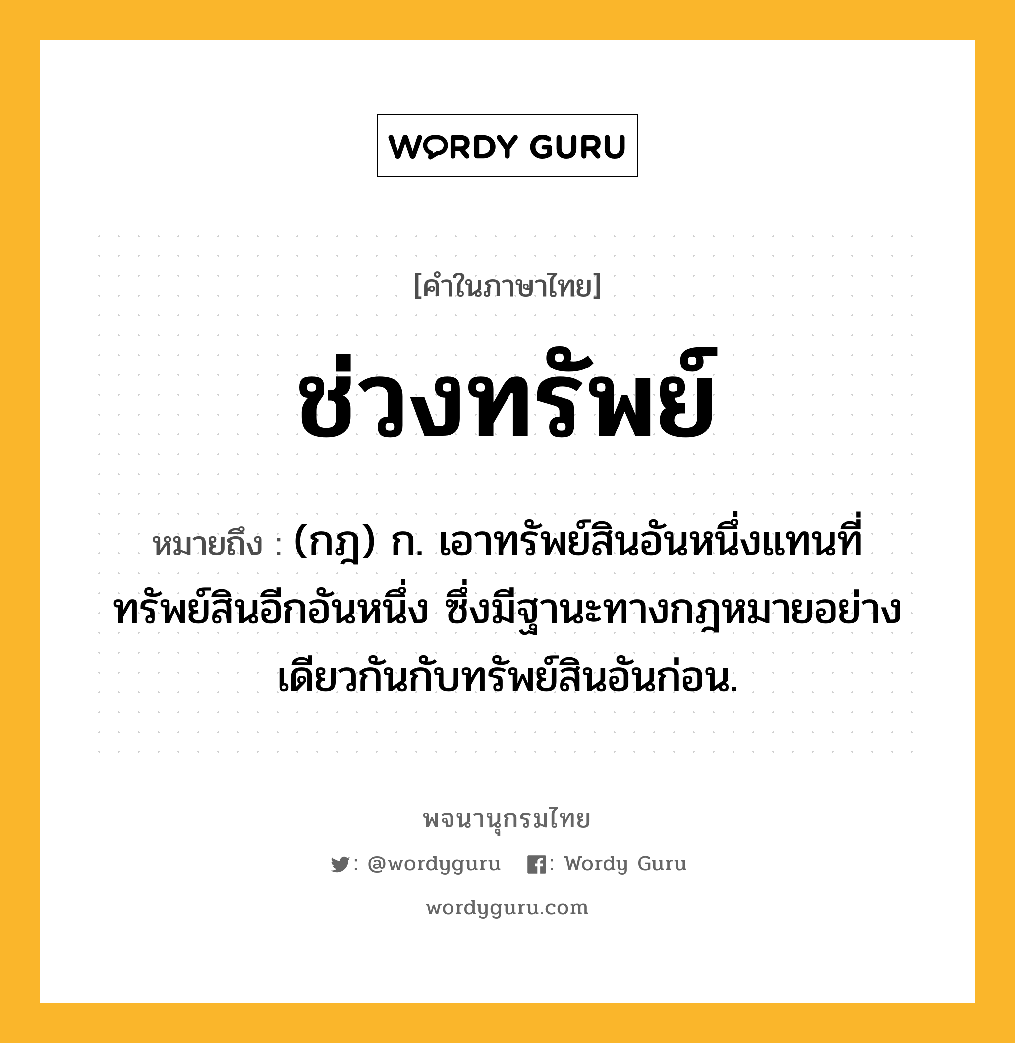 ช่วงทรัพย์ ความหมาย หมายถึงอะไร?, คำในภาษาไทย ช่วงทรัพย์ หมายถึง (กฎ) ก. เอาทรัพย์สินอันหนึ่งแทนที่ทรัพย์สินอีกอันหนึ่ง ซึ่งมีฐานะทางกฎหมายอย่างเดียวกันกับทรัพย์สินอันก่อน.