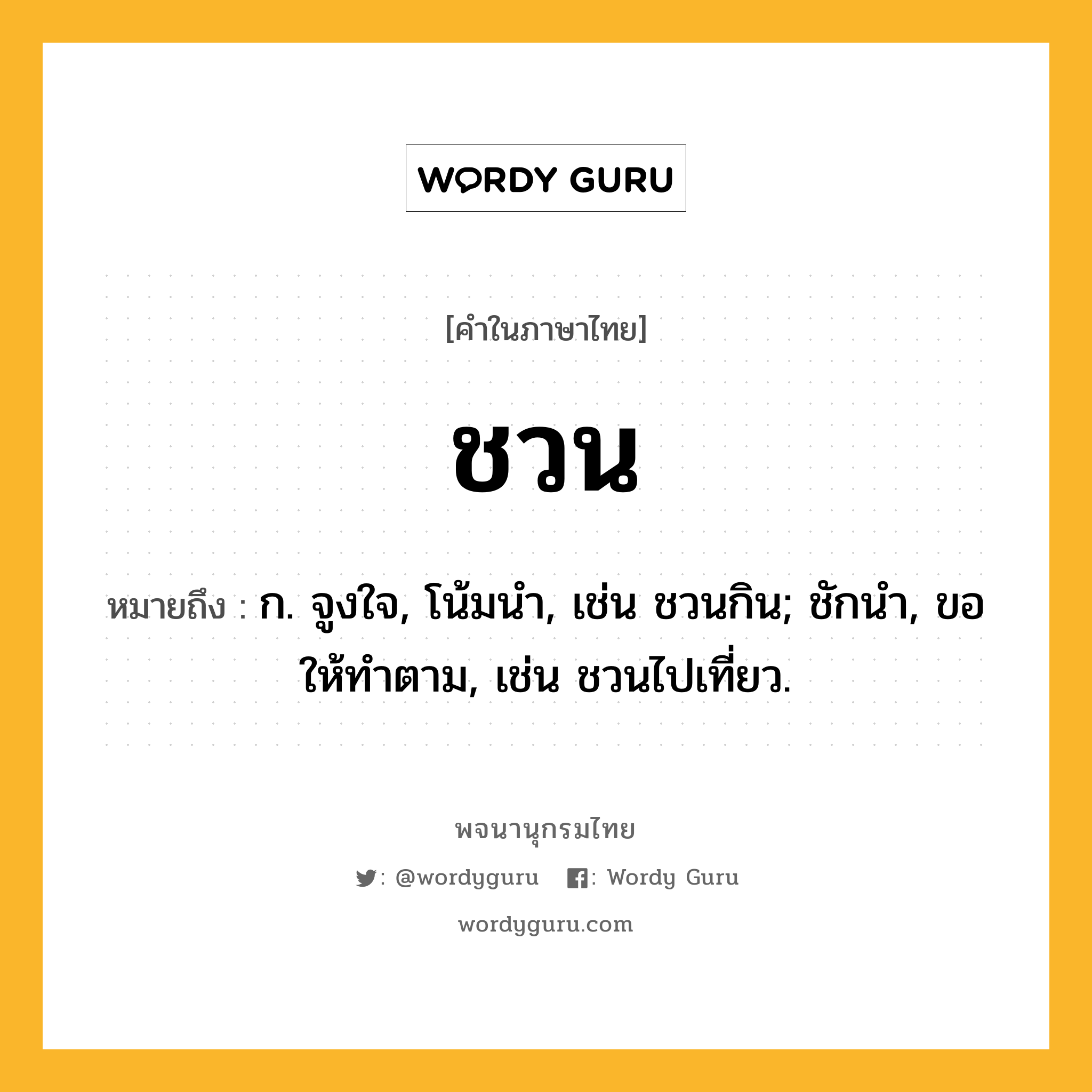 ชวน ความหมาย หมายถึงอะไร?, คำในภาษาไทย ชวน หมายถึง ก. จูงใจ, โน้มนํา, เช่น ชวนกิน; ชักนํา, ขอให้ทําตาม, เช่น ชวนไปเที่ยว.