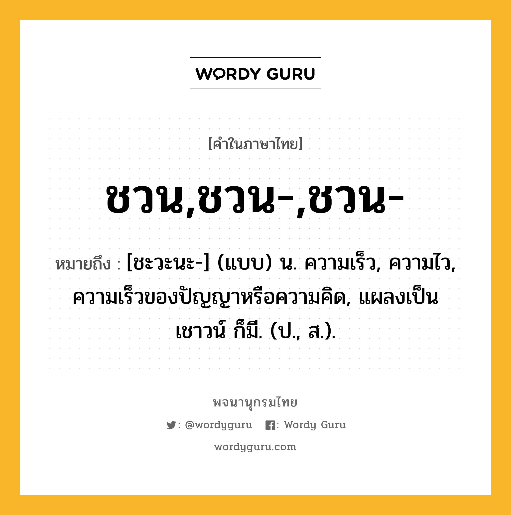 ชวน,ชวน-,ชวน- ความหมาย หมายถึงอะไร?, คำในภาษาไทย ชวน,ชวน-,ชวน- หมายถึง [ชะวะนะ-] (แบบ) น. ความเร็ว, ความไว, ความเร็วของปัญญาหรือความคิด, แผลงเป็น เชาวน์ ก็มี. (ป., ส.).