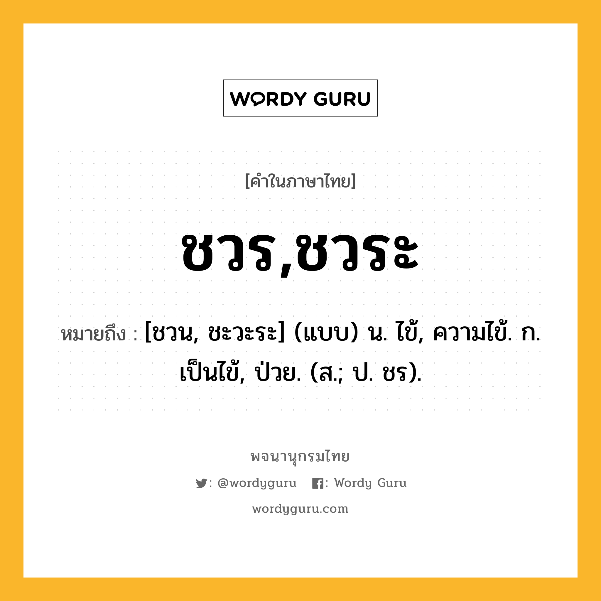 ชวร,ชวระ ความหมาย หมายถึงอะไร?, คำในภาษาไทย ชวร,ชวระ หมายถึง [ชวน, ชะวะระ] (แบบ) น. ไข้, ความไข้. ก. เป็นไข้, ป่วย. (ส.; ป. ชร).