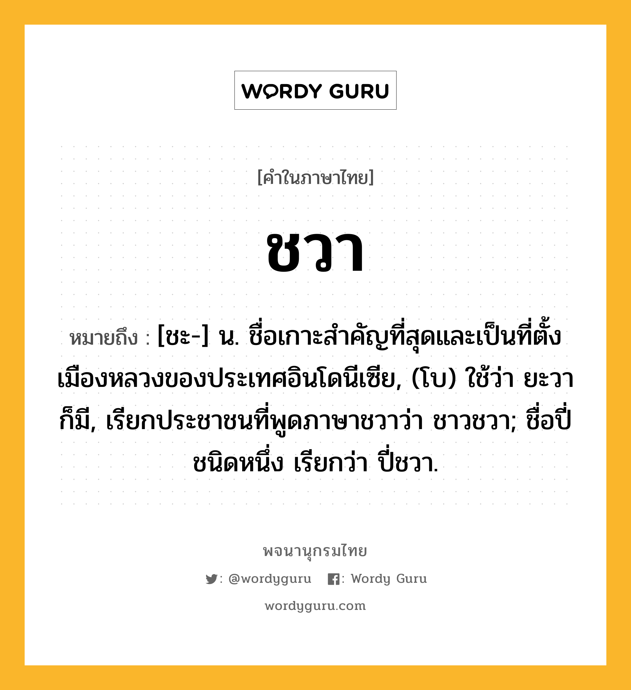 ชวา ความหมาย หมายถึงอะไร?, คำในภาษาไทย ชวา หมายถึง [ชะ-] น. ชื่อเกาะสําคัญที่สุดและเป็นที่ตั้งเมืองหลวงของประเทศอินโดนีเซีย, (โบ) ใช้ว่า ยะวา ก็มี, เรียกประชาชนที่พูดภาษาชวาว่า ชาวชวา; ชื่อปี่ชนิดหนึ่ง เรียกว่า ปี่ชวา.