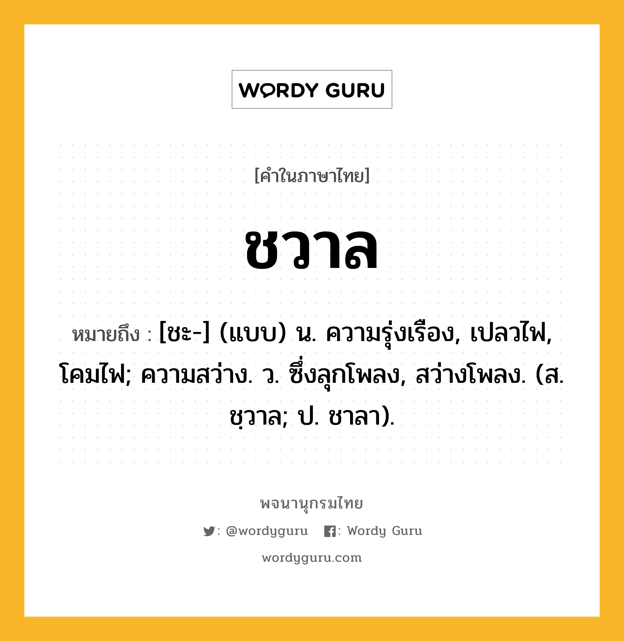 ชวาล ความหมาย หมายถึงอะไร?, คำในภาษาไทย ชวาล หมายถึง [ชะ-] (แบบ) น. ความรุ่งเรือง, เปลวไฟ, โคมไฟ; ความสว่าง. ว. ซึ่งลุกโพลง, สว่างโพลง. (ส. ชฺวาล; ป. ชาลา).