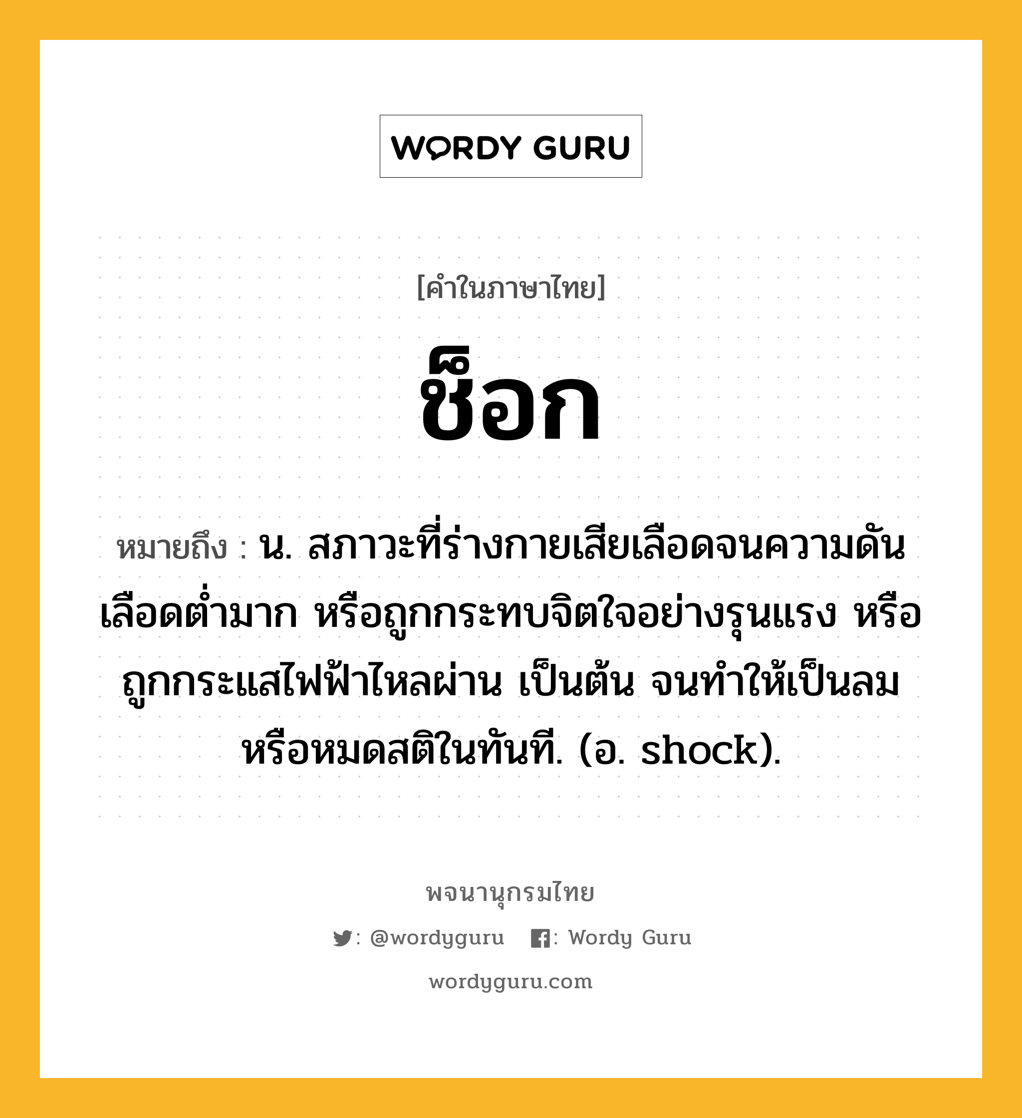 ช็อก ความหมาย หมายถึงอะไร?, คำในภาษาไทย ช็อก หมายถึง น. สภาวะที่ร่างกายเสียเลือดจนความดันเลือดต่ำมาก หรือถูกกระทบจิตใจอย่างรุนแรง หรือถูกกระแสไฟฟ้าไหลผ่าน เป็นต้น จนทำให้เป็นลมหรือหมดสติในทันที. (อ. shock).