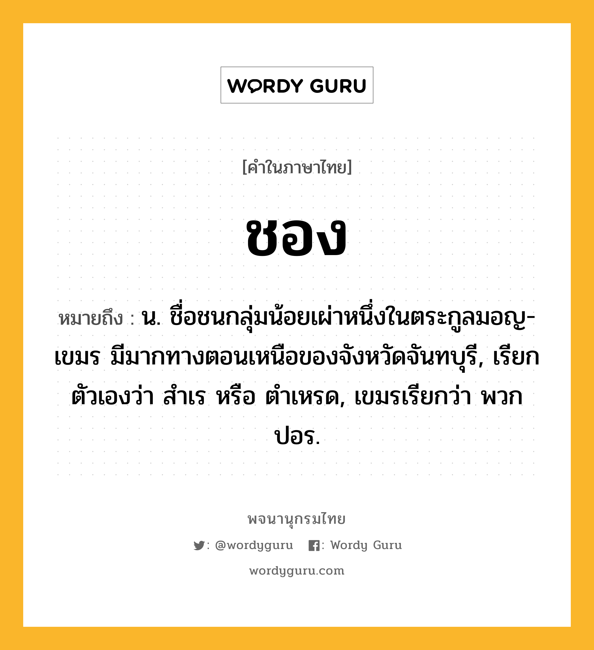 ชอง ความหมาย หมายถึงอะไร?, คำในภาษาไทย ชอง หมายถึง น. ชื่อชนกลุ่มน้อยเผ่าหนึ่งในตระกูลมอญ-เขมร มีมากทางตอนเหนือของจังหวัดจันทบุรี, เรียกตัวเองว่า สําเร หรือ ตําเหรด, เขมรเรียกว่า พวกปอร.