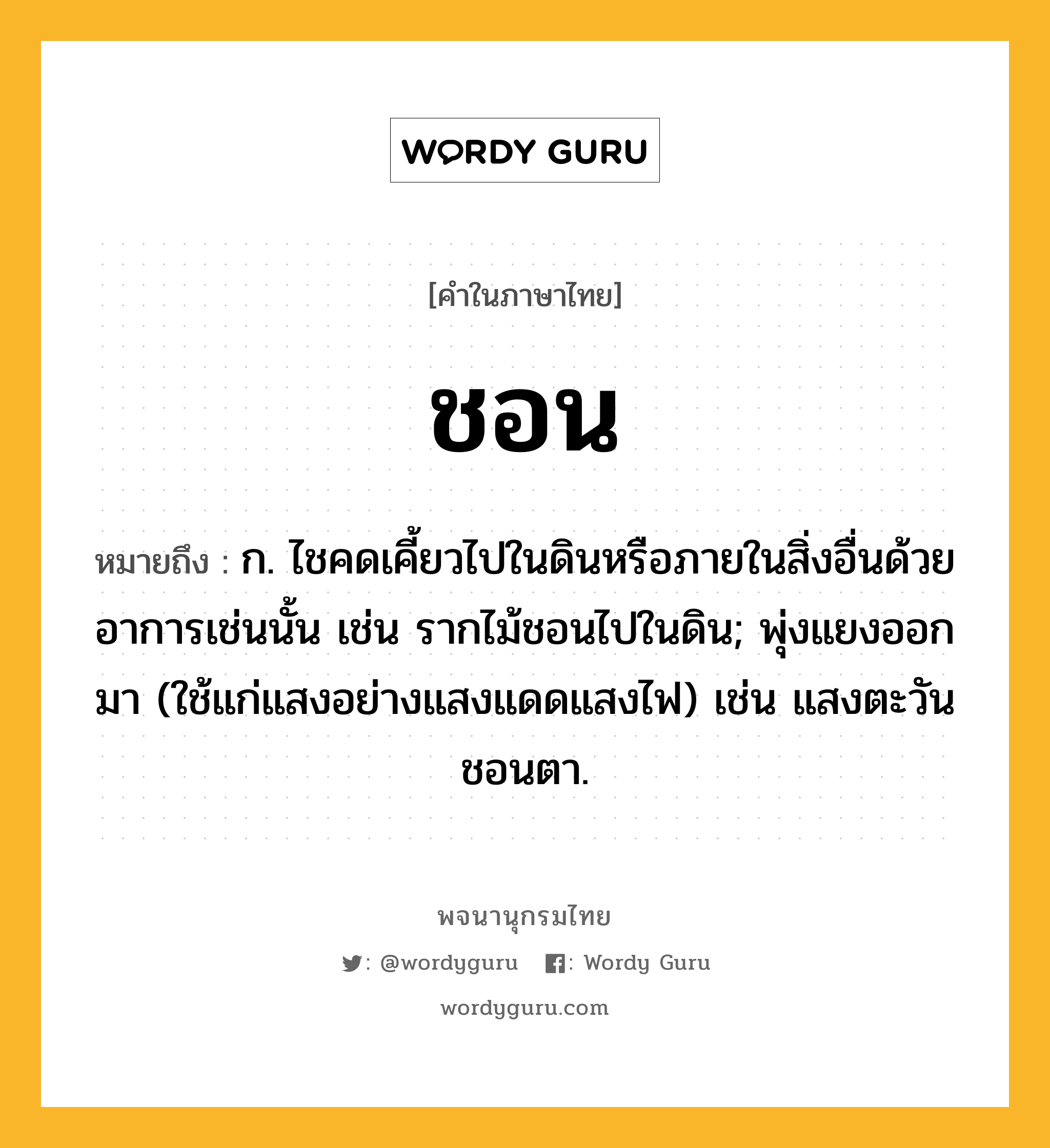 ชอน ความหมาย หมายถึงอะไร?, คำในภาษาไทย ชอน หมายถึง ก. ไชคดเคี้ยวไปในดินหรือภายในสิ่งอื่นด้วยอาการเช่นนั้น เช่น รากไม้ชอนไปในดิน; พุ่งแยงออกมา (ใช้แก่แสงอย่างแสงแดดแสงไฟ) เช่น แสงตะวันชอนตา.