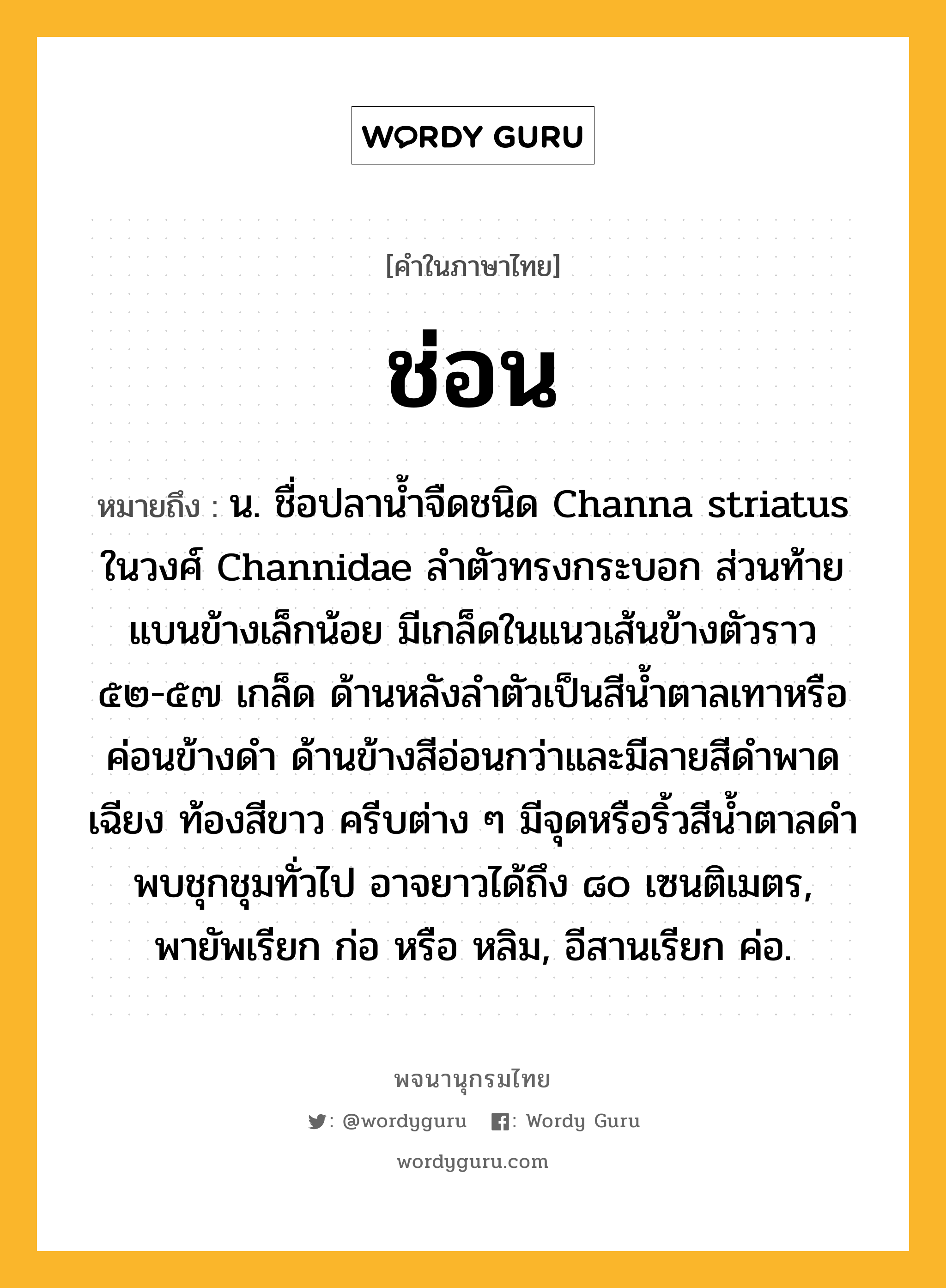 ช่อน ความหมาย หมายถึงอะไร?, คำในภาษาไทย ช่อน หมายถึง น. ชื่อปลานํ้าจืดชนิด Channa striatus ในวงศ์ Channidae ลําตัวทรงกระบอก ส่วนท้ายแบนข้างเล็กน้อย มีเกล็ดในแนวเส้นข้างตัวราว ๕๒-๕๗ เกล็ด ด้านหลังลําตัวเป็นสีนํ้าตาลเทาหรือค่อนข้างดํา ด้านข้างสีอ่อนกว่าและมีลายสีดําพาดเฉียง ท้องสีขาว ครีบต่าง ๆ มีจุดหรือริ้วสีนํ้าตาลดํา พบชุกชุมทั่วไป อาจยาวได้ถึง ๘๐ เซนติเมตร, พายัพเรียก ก่อ หรือ หลิม, อีสานเรียก ค่อ.