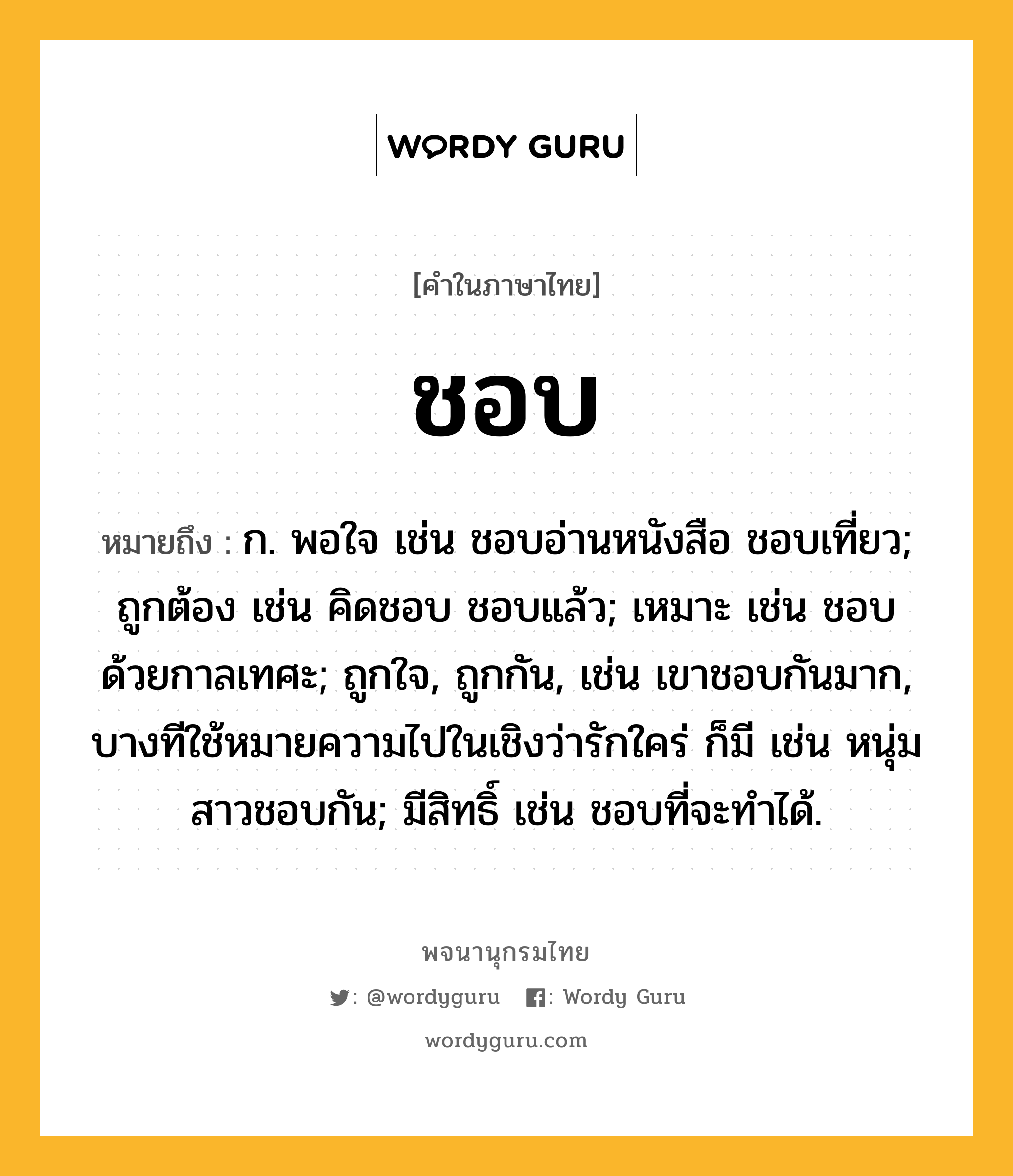 ชอบ ความหมาย หมายถึงอะไร?, คำในภาษาไทย ชอบ หมายถึง ก. พอใจ เช่น ชอบอ่านหนังสือ ชอบเที่ยว; ถูกต้อง เช่น คิดชอบ ชอบแล้ว; เหมาะ เช่น ชอบด้วยกาลเทศะ; ถูกใจ, ถูกกัน, เช่น เขาชอบกันมาก, บางทีใช้หมายความไปในเชิงว่ารักใคร่ ก็มี เช่น หนุ่มสาวชอบกัน; มีสิทธิ์ เช่น ชอบที่จะทําได้.