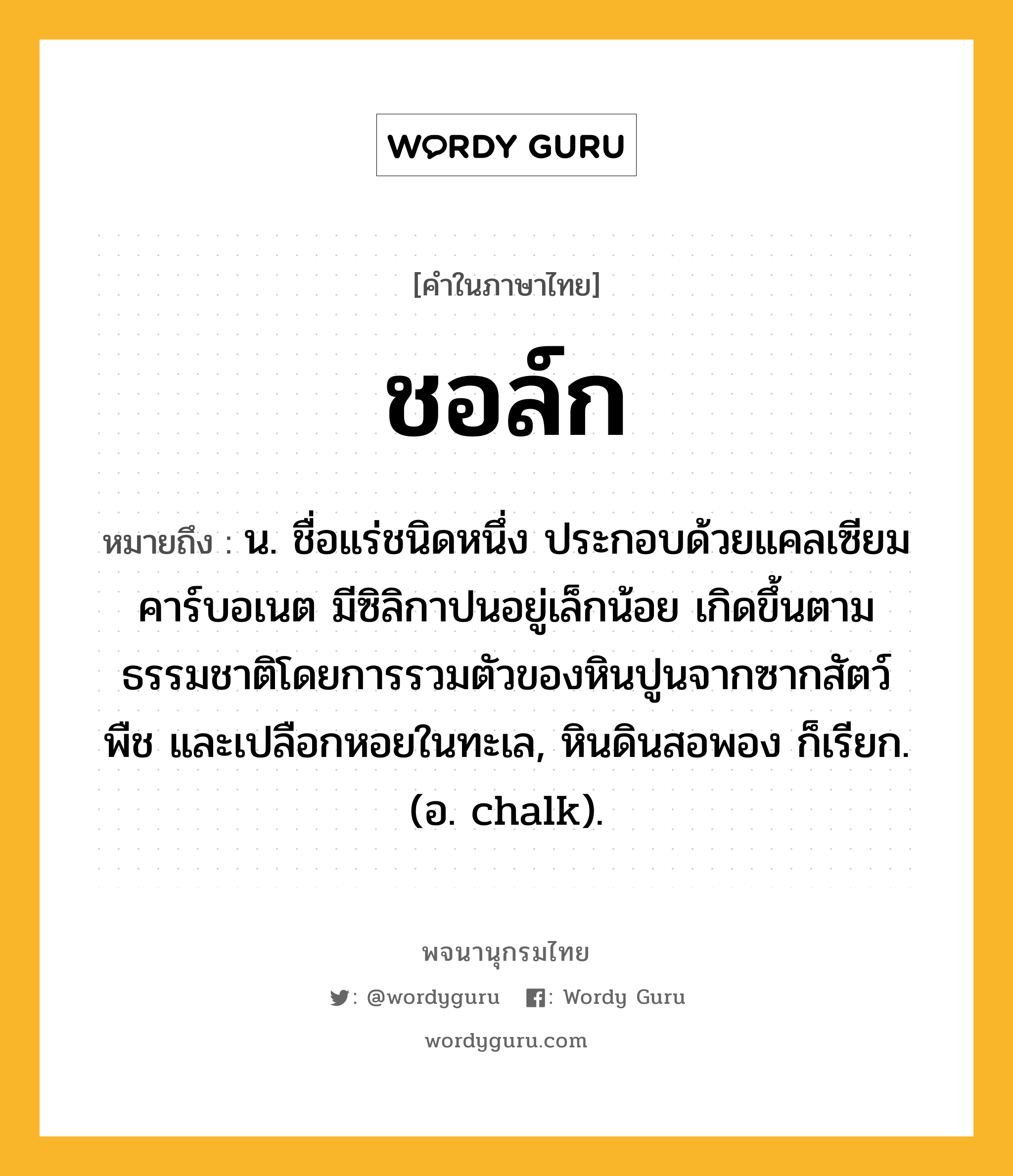 ชอล์ก ความหมาย หมายถึงอะไร?, คำในภาษาไทย ชอล์ก หมายถึง น. ชื่อแร่ชนิดหนึ่ง ประกอบด้วยแคลเซียมคาร์บอเนต มีซิลิกาปนอยู่เล็กน้อย เกิดขึ้นตามธรรมชาติโดยการรวมตัวของหินปูนจากซากสัตว์ พืช และเปลือกหอยในทะเล, หินดินสอพอง ก็เรียก. (อ. chalk).