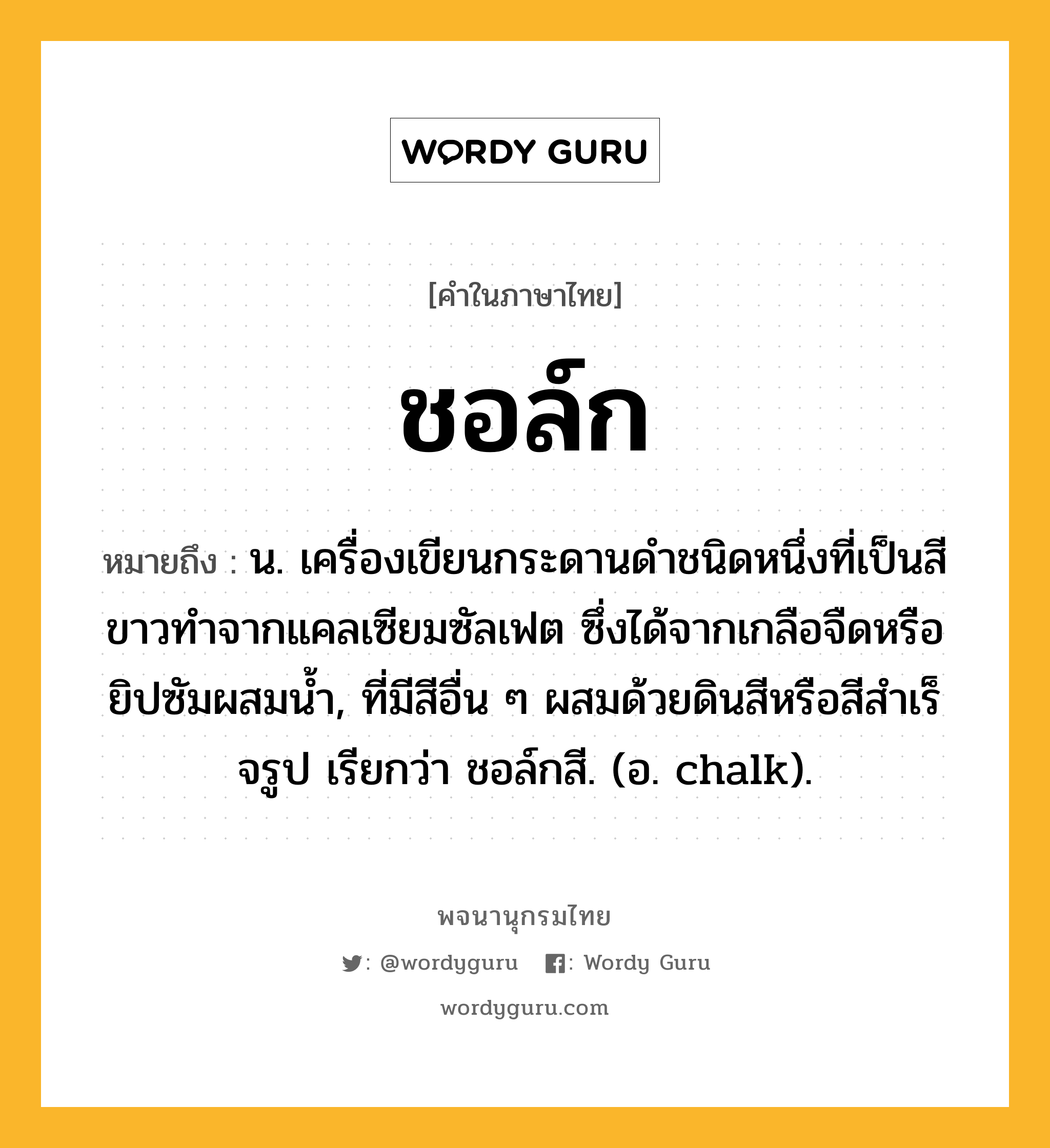 ชอล์ก ความหมาย หมายถึงอะไร?, คำในภาษาไทย ชอล์ก หมายถึง น. เครื่องเขียนกระดานดําชนิดหนึ่งที่เป็นสีขาวทําจากแคลเซียมซัลเฟต ซึ่งได้จากเกลือจืดหรือยิปซัมผสมนํ้า, ที่มีสีอื่น ๆ ผสมด้วยดินสีหรือสีสําเร็จรูป เรียกว่า ชอล์กสี. (อ. chalk).