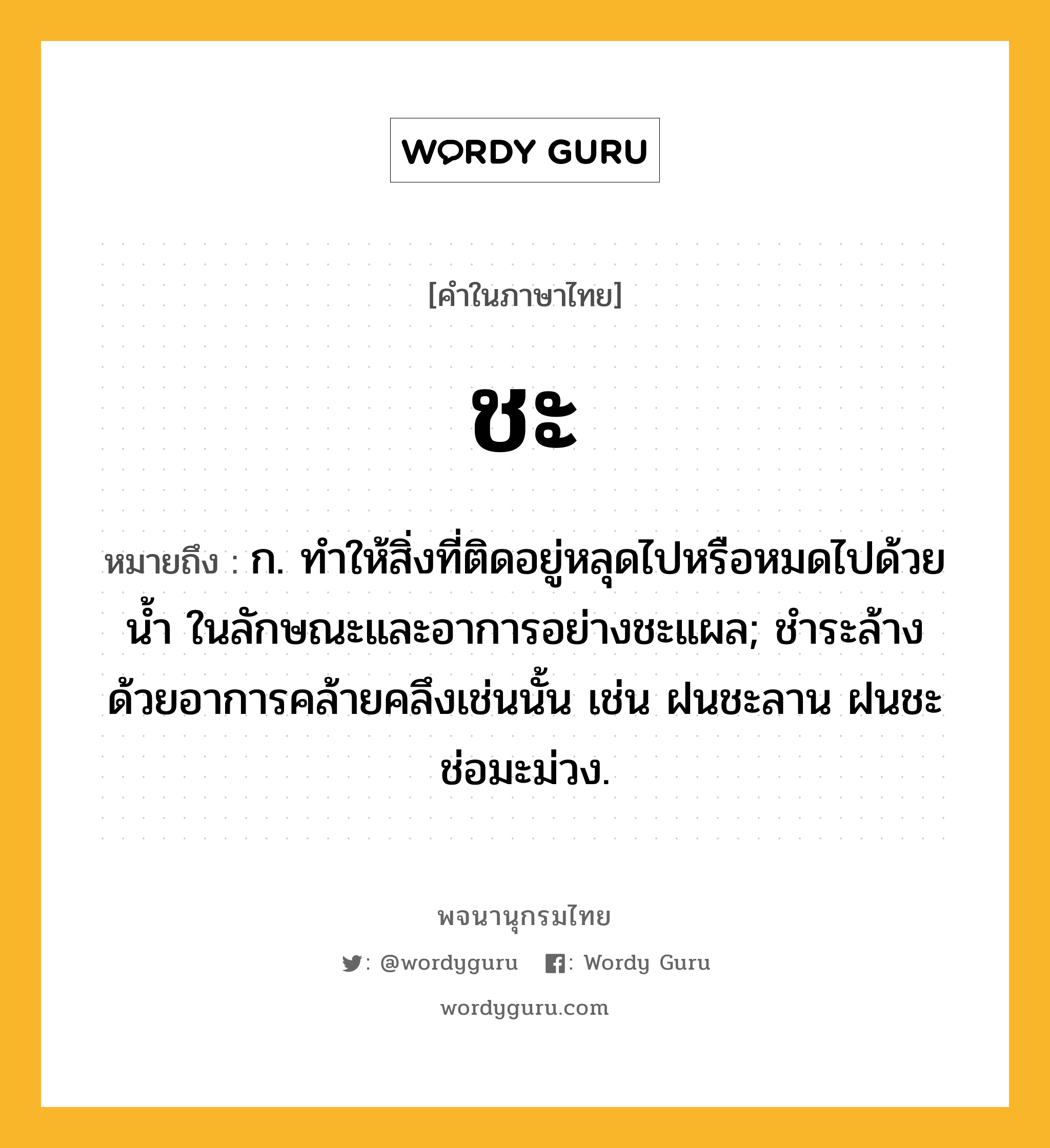 ชะ ความหมาย หมายถึงอะไร?, คำในภาษาไทย ชะ หมายถึง ก. ทําให้สิ่งที่ติดอยู่หลุดไปหรือหมดไปด้วยนํ้า ในลักษณะและอาการอย่างชะแผล; ชําระล้างด้วยอาการคล้ายคลึงเช่นนั้น เช่น ฝนชะลาน ฝนชะช่อมะม่วง.