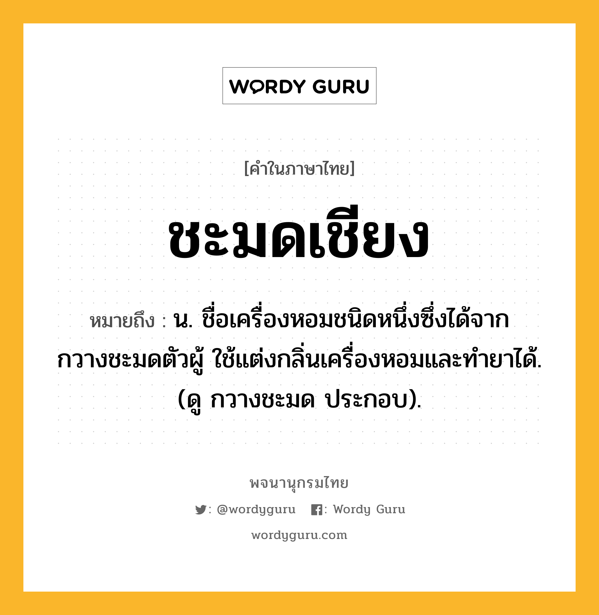 ชะมดเชียง ความหมาย หมายถึงอะไร?, คำในภาษาไทย ชะมดเชียง หมายถึง น. ชื่อเครื่องหอมชนิดหนึ่งซึ่งได้จากกวางชะมดตัวผู้ ใช้แต่งกลิ่นเครื่องหอมและทํายาได้. (ดู กวางชะมด ประกอบ).