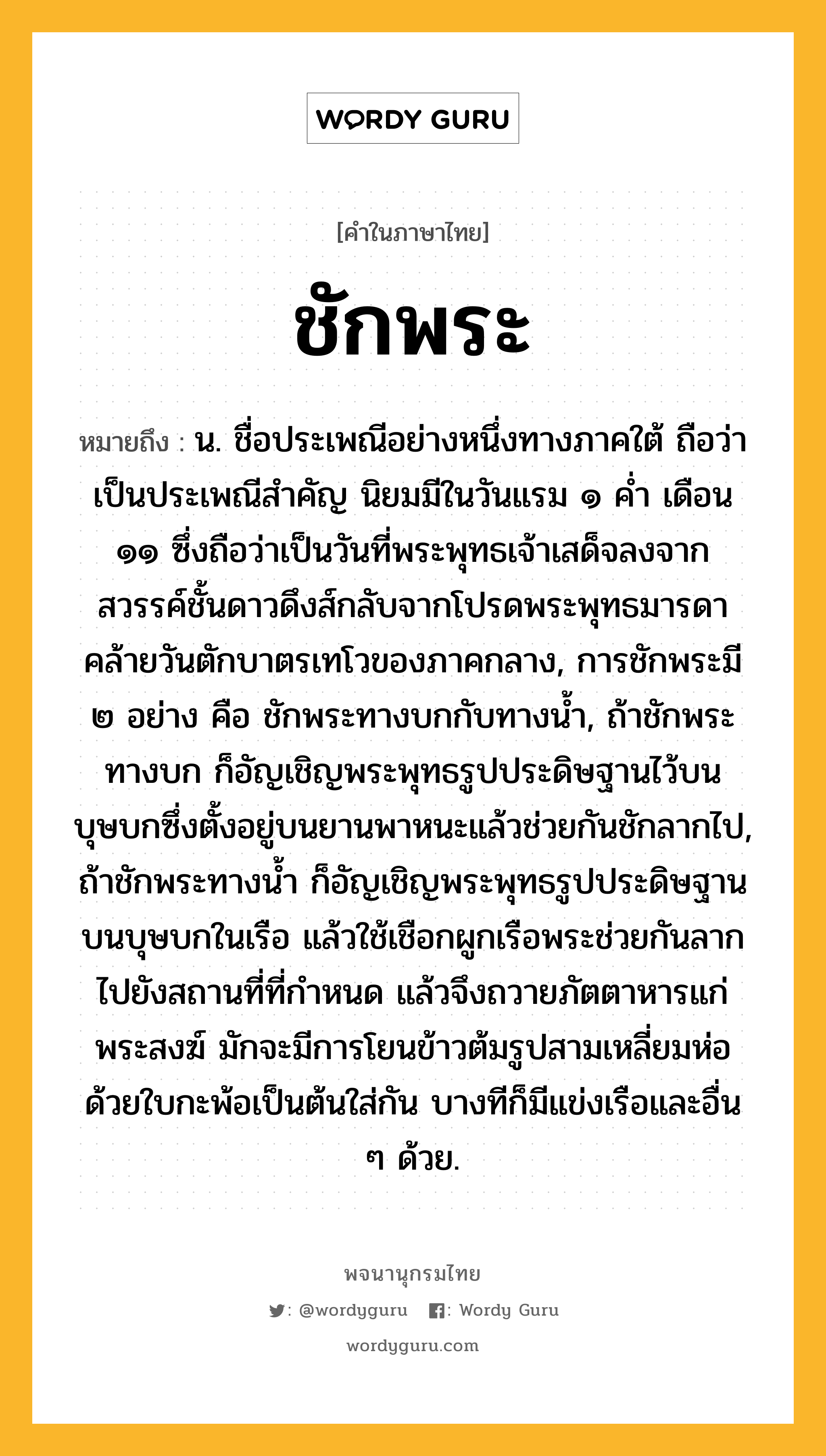 ชักพระ ความหมาย หมายถึงอะไร?, คำในภาษาไทย ชักพระ หมายถึง น. ชื่อประเพณีอย่างหนึ่งทางภาคใต้ ถือว่าเป็นประเพณีสําคัญ นิยมมีในวันแรม ๑ คํ่า เดือน ๑๑ ซึ่งถือว่าเป็นวันที่พระพุทธเจ้าเสด็จลงจากสวรรค์ชั้นดาวดึงส์กลับจากโปรดพระพุทธมารดา คล้ายวันตักบาตรเทโวของภาคกลาง, การชักพระมี ๒ อย่าง คือ ชักพระทางบกกับทางน้ำ, ถ้าชักพระทางบก ก็อัญเชิญพระพุทธรูปประดิษฐานไว้บนบุษบกซึ่งตั้งอยู่บนยานพาหนะแล้วช่วยกันชักลากไป, ถ้าชักพระทางน้ำ ก็อัญเชิญพระพุทธรูปประดิษฐานบนบุษบกในเรือ แล้วใช้เชือกผูกเรือพระช่วยกันลากไปยังสถานที่ที่กำหนด แล้วจึงถวายภัตตาหารแก่พระสงฆ์ มักจะมีการโยนข้าวต้มรูปสามเหลี่ยมห่อด้วยใบกะพ้อเป็นต้นใส่กัน บางทีก็มีแข่งเรือและอื่น ๆ ด้วย.