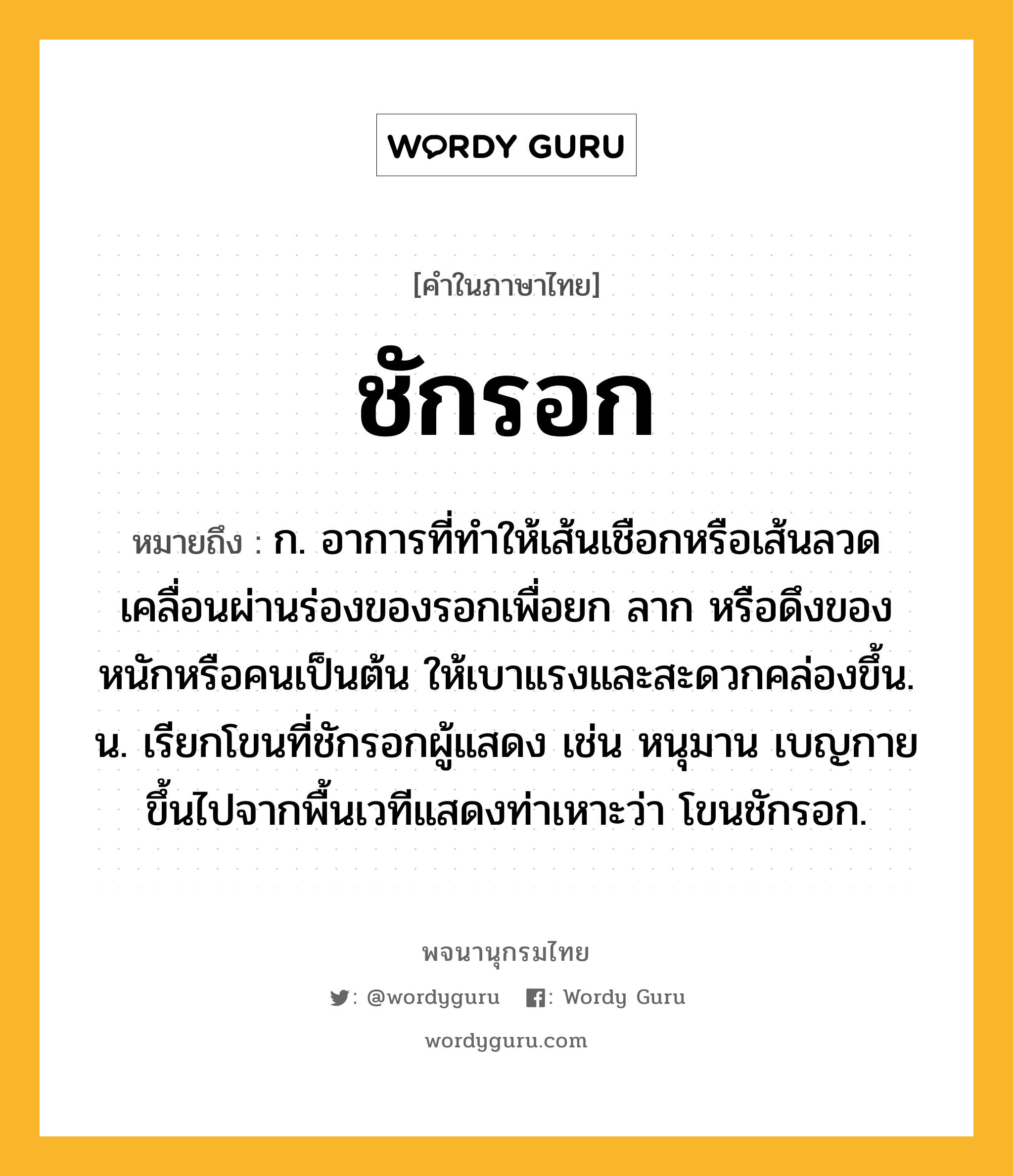 ชักรอก ความหมาย หมายถึงอะไร?, คำในภาษาไทย ชักรอก หมายถึง ก. อาการที่ทำให้เส้นเชือกหรือเส้นลวดเคลื่อนผ่านร่องของรอกเพื่อยก ลาก หรือดึงของหนักหรือคนเป็นต้น ให้เบาแรงและสะดวกคล่องขึ้น. น. เรียกโขนที่ชักรอกผู้แสดง เช่น หนุมาน เบญกาย ขึ้นไปจากพื้นเวทีแสดงท่าเหาะว่า โขนชักรอก.