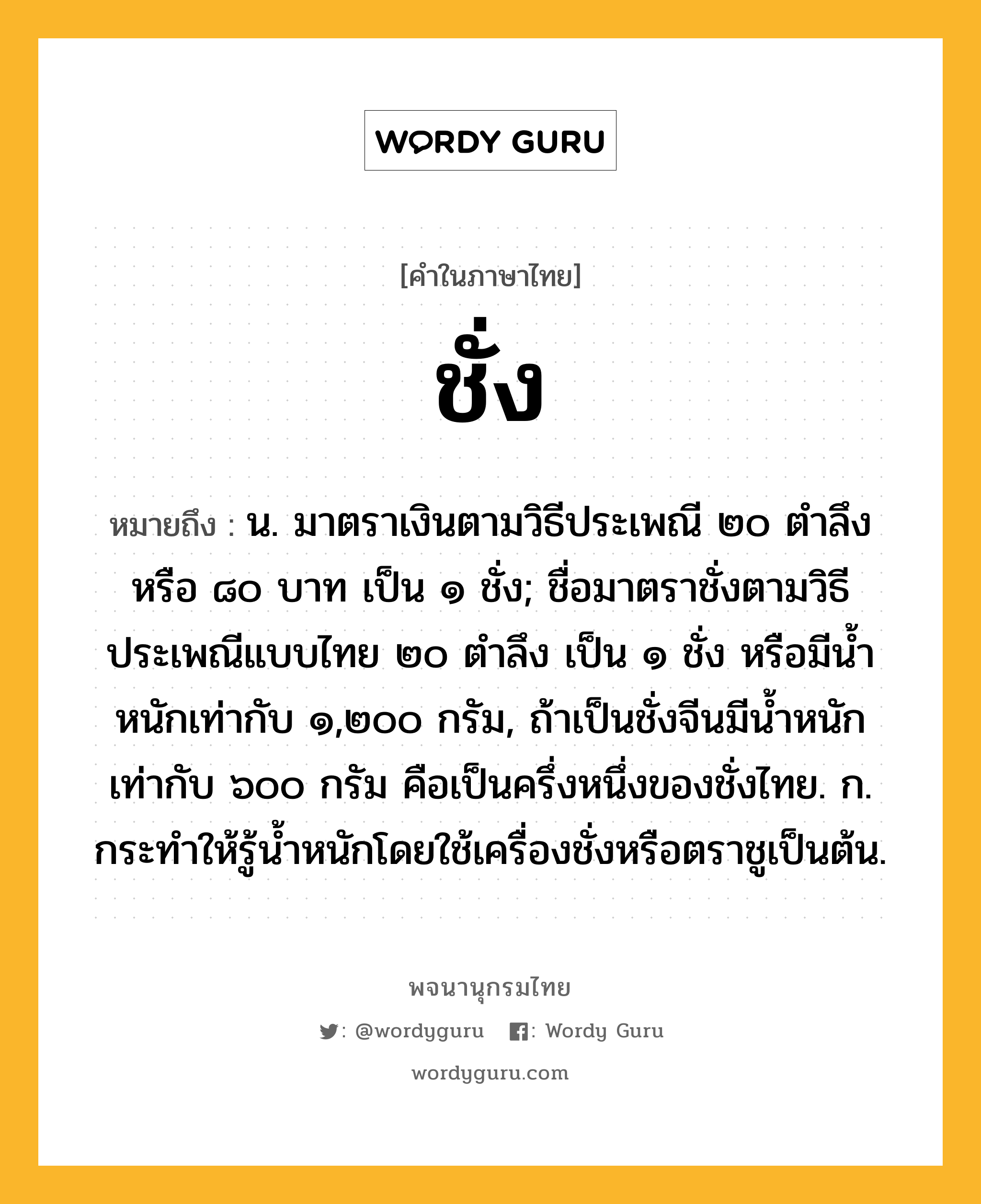 ชั่ง ความหมาย หมายถึงอะไร?, คำในภาษาไทย ชั่ง หมายถึง น. มาตราเงินตามวิธีประเพณี ๒๐ ตําลึงหรือ ๘๐ บาท เป็น ๑ ชั่ง; ชื่อมาตราชั่งตามวิธีประเพณีแบบไทย ๒๐ ตําลึง เป็น ๑ ชั่ง หรือมีน้ำหนักเท่ากับ ๑,๒๐๐ กรัม, ถ้าเป็นชั่งจีนมีนํ้าหนักเท่ากับ ๖๐๐ กรัม คือเป็นครึ่งหนึ่งของชั่งไทย. ก. กระทําให้รู้นํ้าหนักโดยใช้เครื่องชั่งหรือตราชูเป็นต้น.