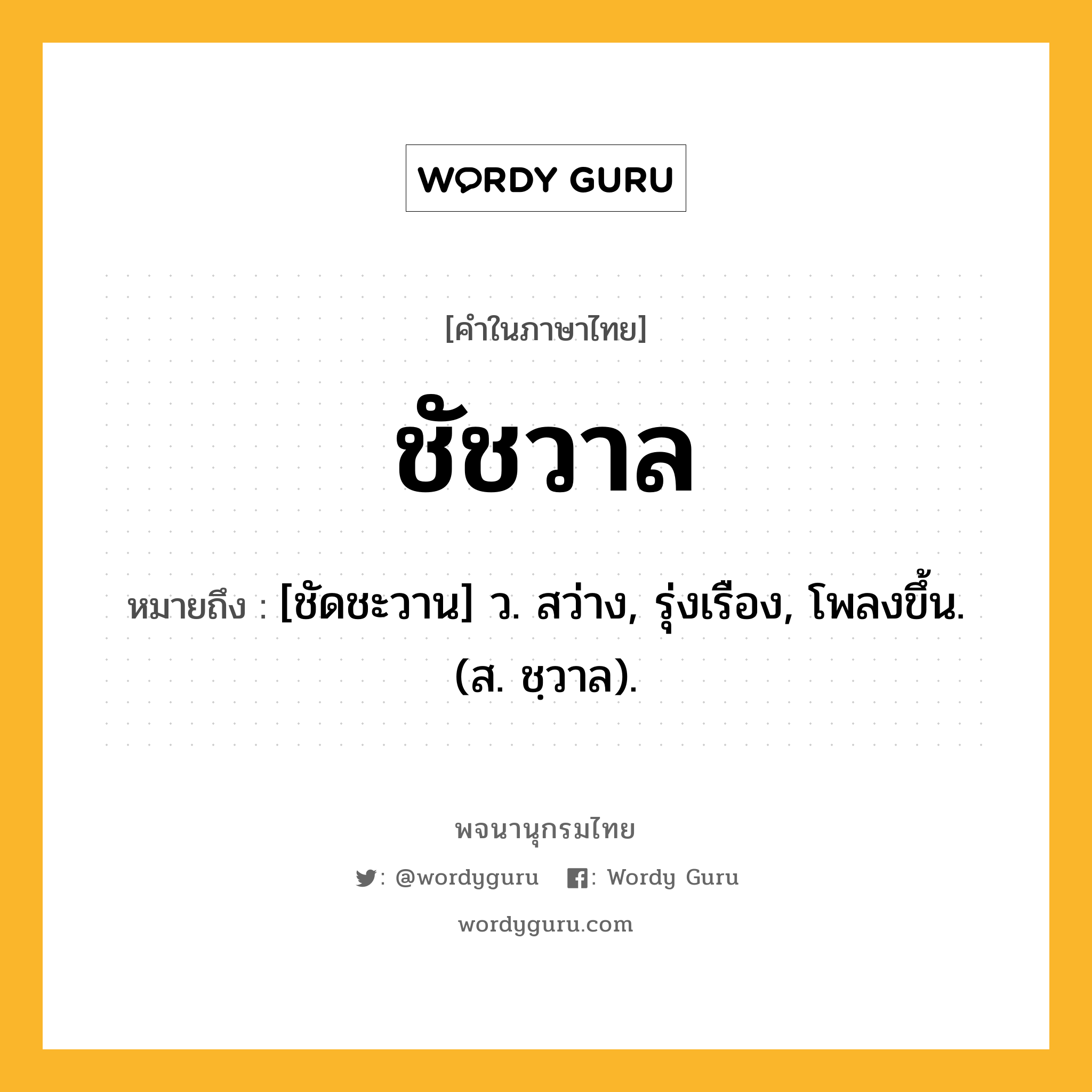 ชัชวาล ความหมาย หมายถึงอะไร?, คำในภาษาไทย ชัชวาล หมายถึง [ชัดชะวาน] ว. สว่าง, รุ่งเรือง, โพลงขึ้น. (ส. ชฺวาล).