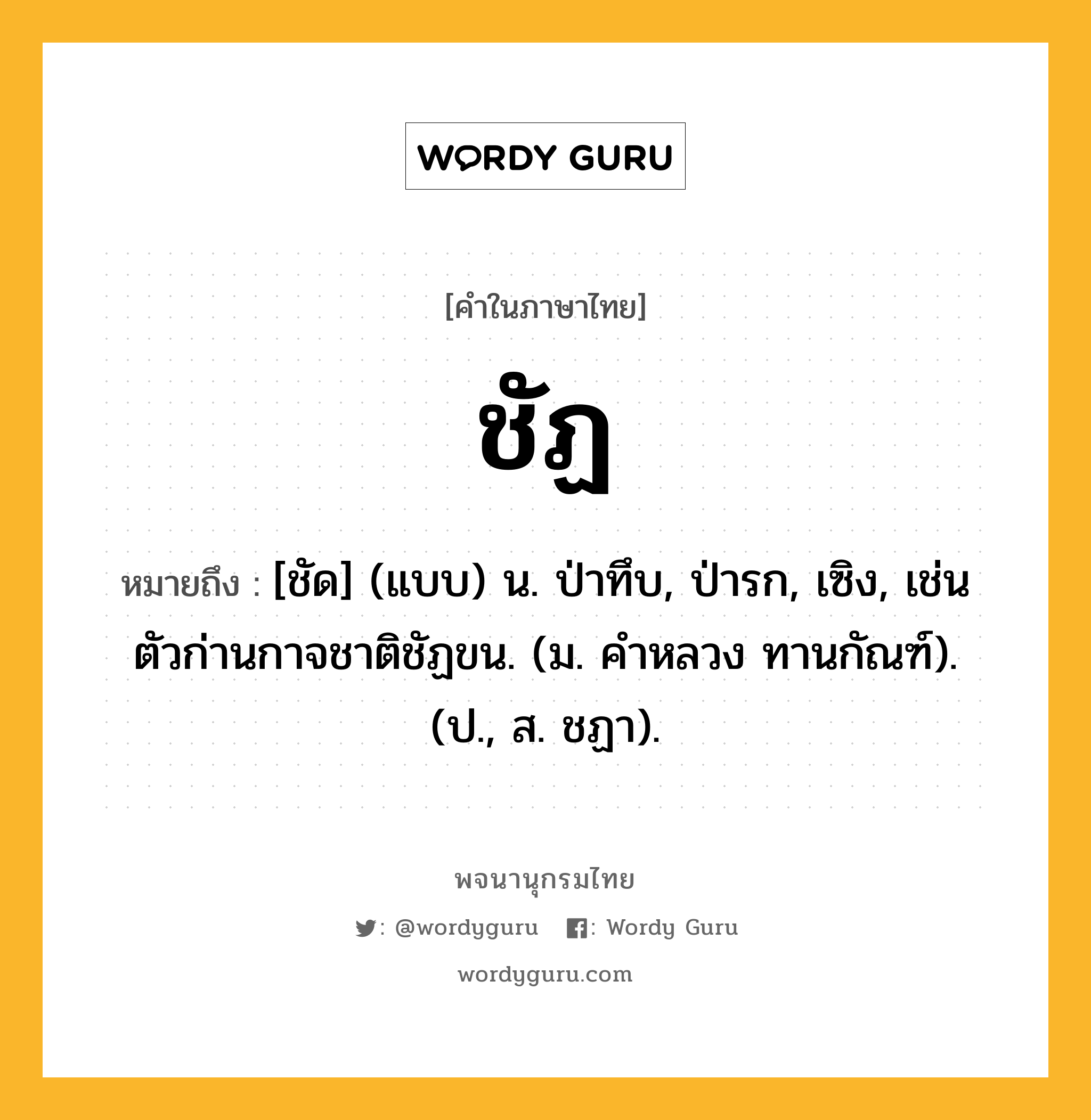 ชัฏ ความหมาย หมายถึงอะไร?, คำในภาษาไทย ชัฏ หมายถึง [ชัด] (แบบ) น. ป่าทึบ, ป่ารก, เซิง, เช่น ตัวก่านกาจชาติชัฏขน. (ม. คําหลวง ทานกัณฑ์). (ป., ส. ชฏา).