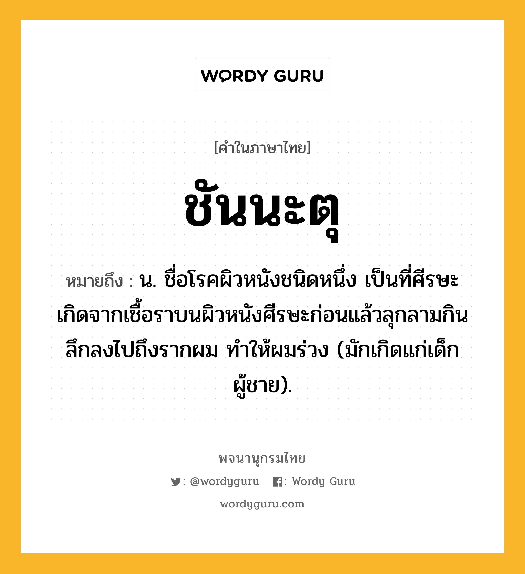 ชันนะตุ ความหมาย หมายถึงอะไร?, คำในภาษาไทย ชันนะตุ หมายถึง น. ชื่อโรคผิวหนังชนิดหนึ่ง เป็นที่ศีรษะ เกิดจากเชื้อราบนผิวหนังศีรษะก่อนแล้วลุกลามกินลึกลงไปถึงรากผม ทําให้ผมร่วง (มักเกิดแก่เด็กผู้ชาย).