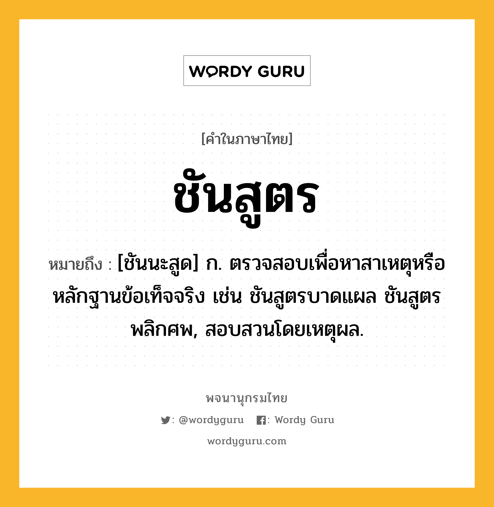 ชันสูตร ความหมาย หมายถึงอะไร?, คำในภาษาไทย ชันสูตร หมายถึง [ชันนะสูด] ก. ตรวจสอบเพื่อหาสาเหตุหรือหลักฐานข้อเท็จจริง เช่น ชันสูตรบาดแผล ชันสูตรพลิกศพ, สอบสวนโดยเหตุผล.