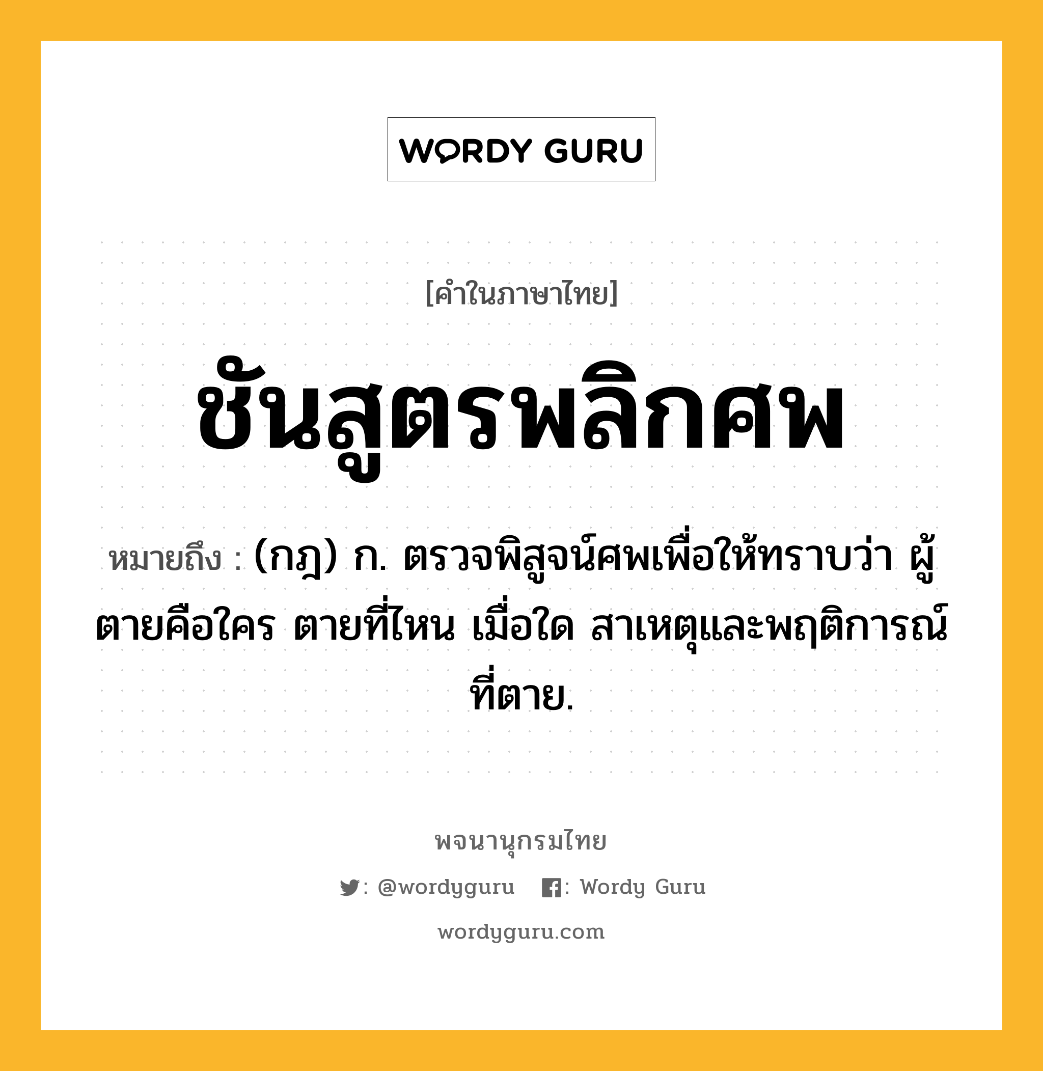 ชันสูตรพลิกศพ ความหมาย หมายถึงอะไร?, คำในภาษาไทย ชันสูตรพลิกศพ หมายถึง (กฎ) ก. ตรวจพิสูจน์ศพเพื่อให้ทราบว่า ผู้ตายคือใคร ตายที่ไหน เมื่อใด สาเหตุและพฤติการณ์ที่ตาย.