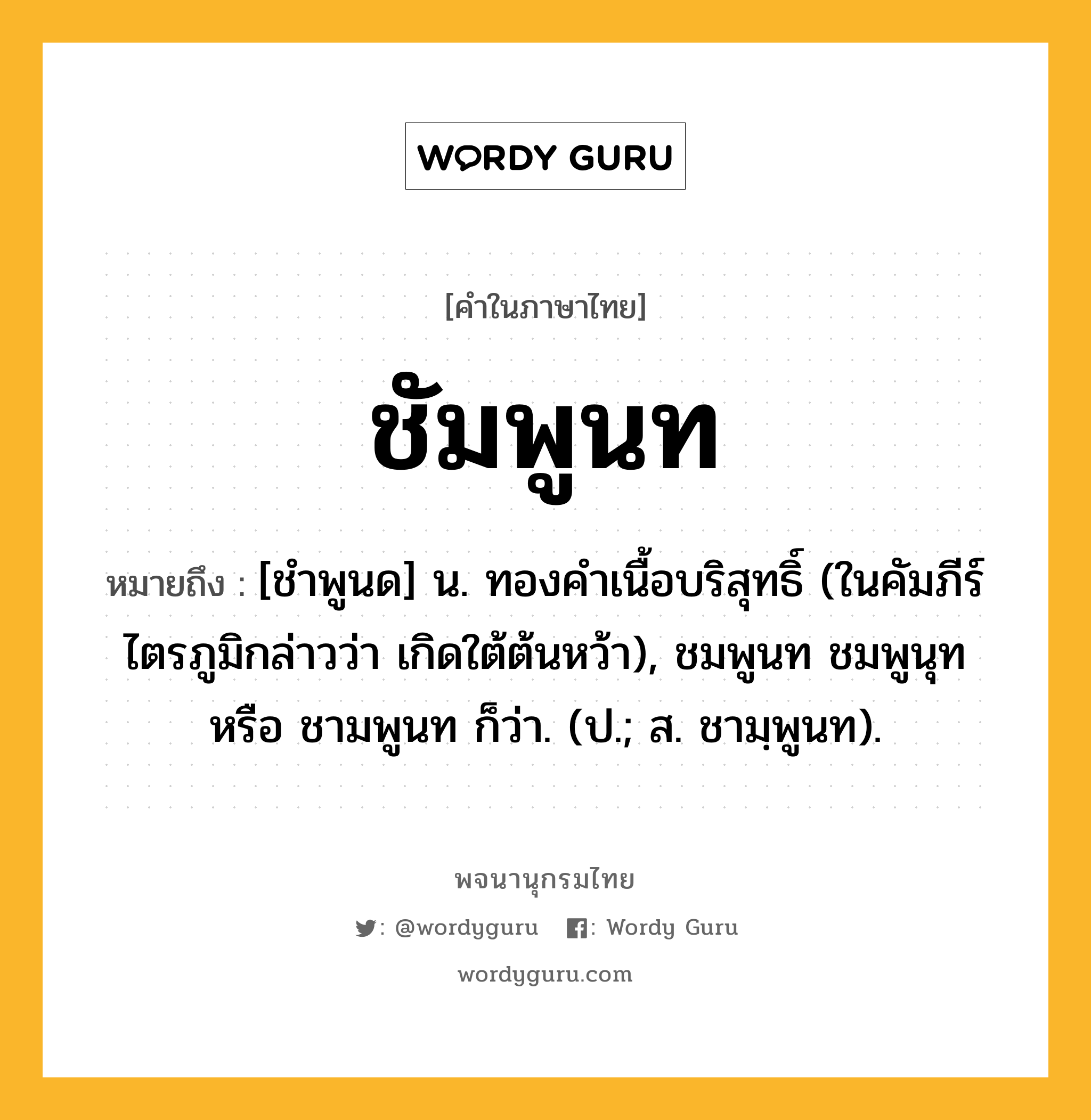 ชัมพูนท ความหมาย หมายถึงอะไร?, คำในภาษาไทย ชัมพูนท หมายถึง [ชําพูนด] น. ทองคําเนื้อบริสุทธิ์ (ในคัมภีร์ไตรภูมิกล่าวว่า เกิดใต้ต้นหว้า), ชมพูนท ชมพูนุท หรือ ชามพูนท ก็ว่า. (ป.; ส. ชามฺพูนท).