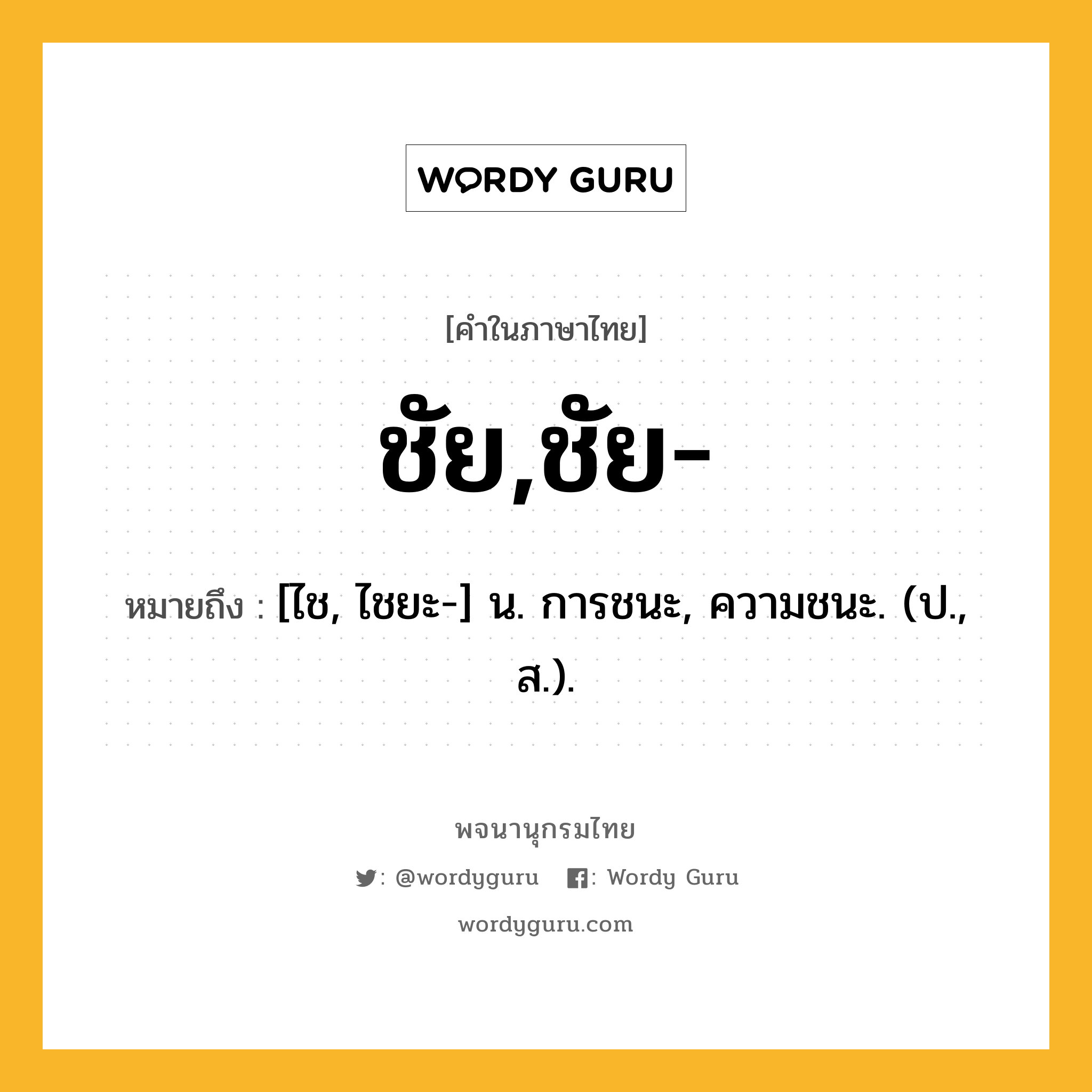 ชัย,ชัย- ความหมาย หมายถึงอะไร?, คำในภาษาไทย ชัย,ชัย- หมายถึง [ไช, ไชยะ-] น. การชนะ, ความชนะ. (ป., ส.).