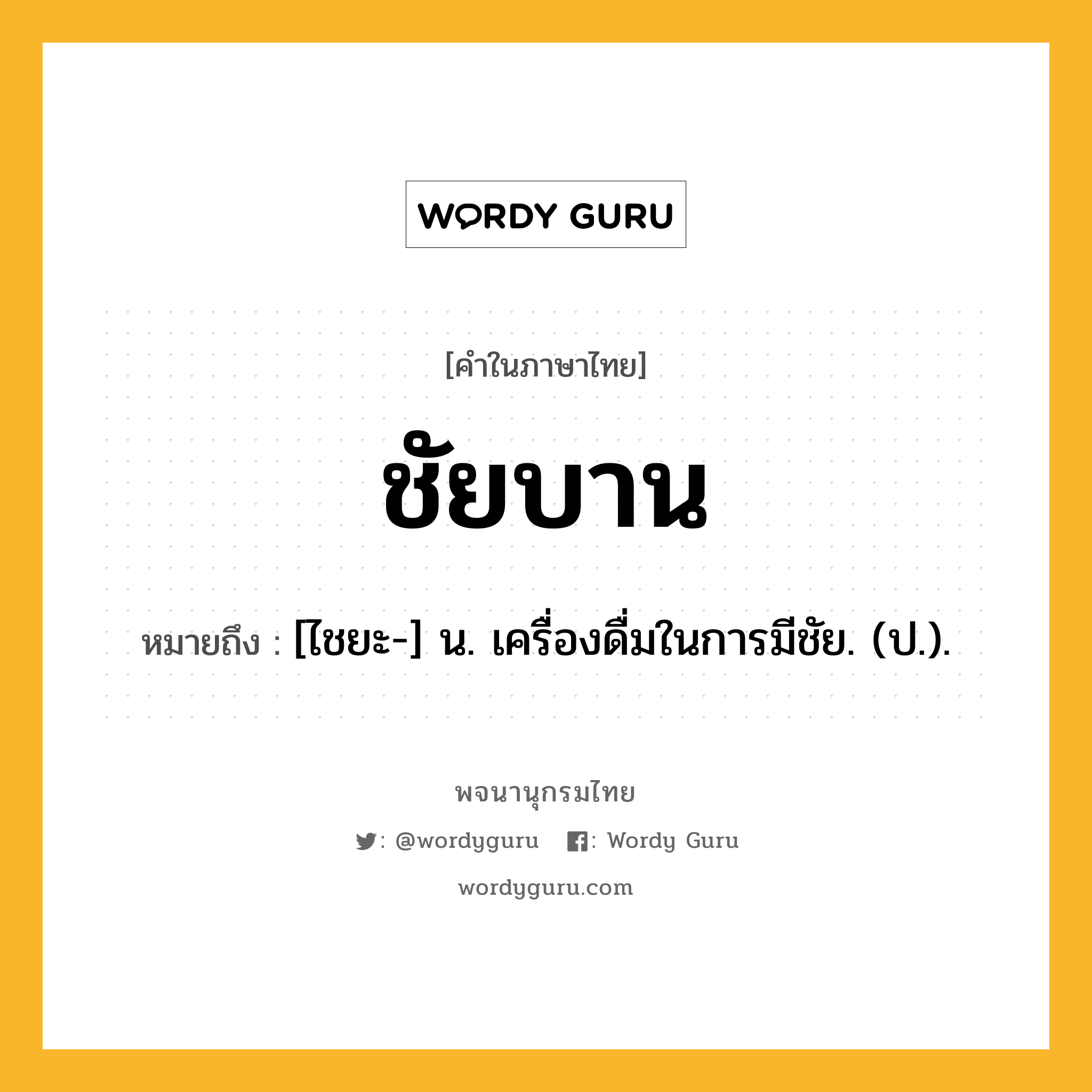 ชัยบาน ความหมาย หมายถึงอะไร?, คำในภาษาไทย ชัยบาน หมายถึง [ไชยะ-] น. เครื่องดื่มในการมีชัย. (ป.).