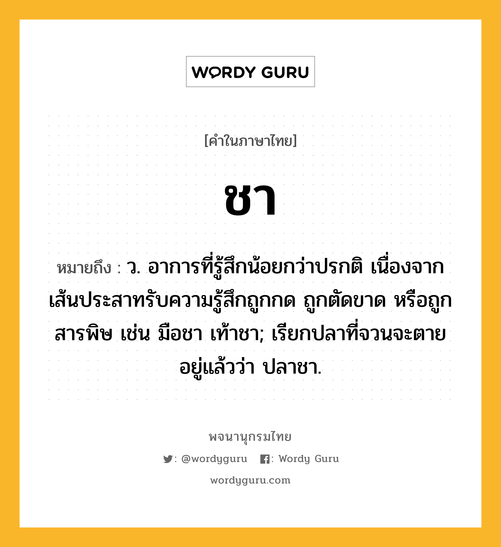 ชา ความหมาย หมายถึงอะไร?, คำในภาษาไทย ชา หมายถึง ว. อาการที่รู้สึกน้อยกว่าปรกติ เนื่องจากเส้นประสาทรับความรู้สึกถูกกด ถูกตัดขาด หรือถูกสารพิษ เช่น มือชา เท้าชา; เรียกปลาที่จวนจะตายอยู่แล้วว่า ปลาชา.