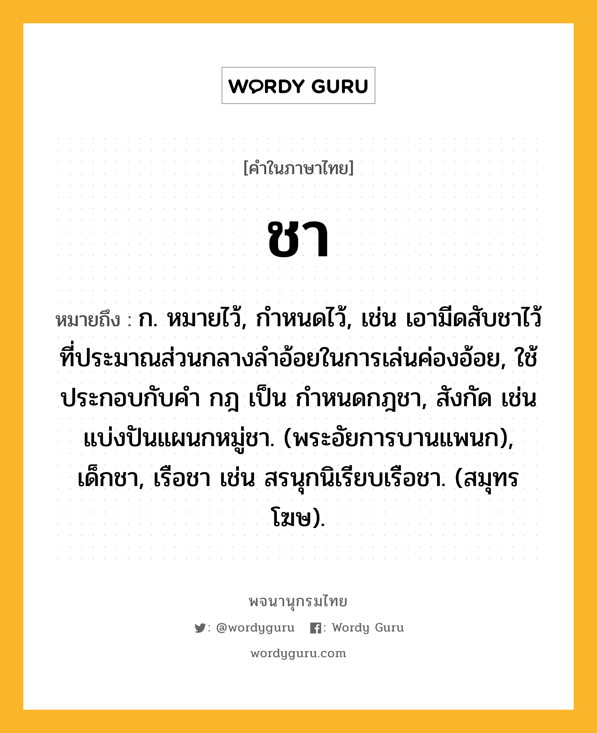 ชา ความหมาย หมายถึงอะไร?, คำในภาษาไทย ชา หมายถึง ก. หมายไว้, กําหนดไว้, เช่น เอามีดสับชาไว้ที่ประมาณส่วนกลางลำอ้อยในการเล่นค่องอ้อย, ใช้ประกอบกับคํา กฎ เป็น กําหนดกฎชา, สังกัด เช่น แบ่งปันแผนกหมู่ชา. (พระอัยการบานแพนก), เด็กชา, เรือชา เช่น สรนุกนิเรียบเรือชา. (สมุทรโฆษ).