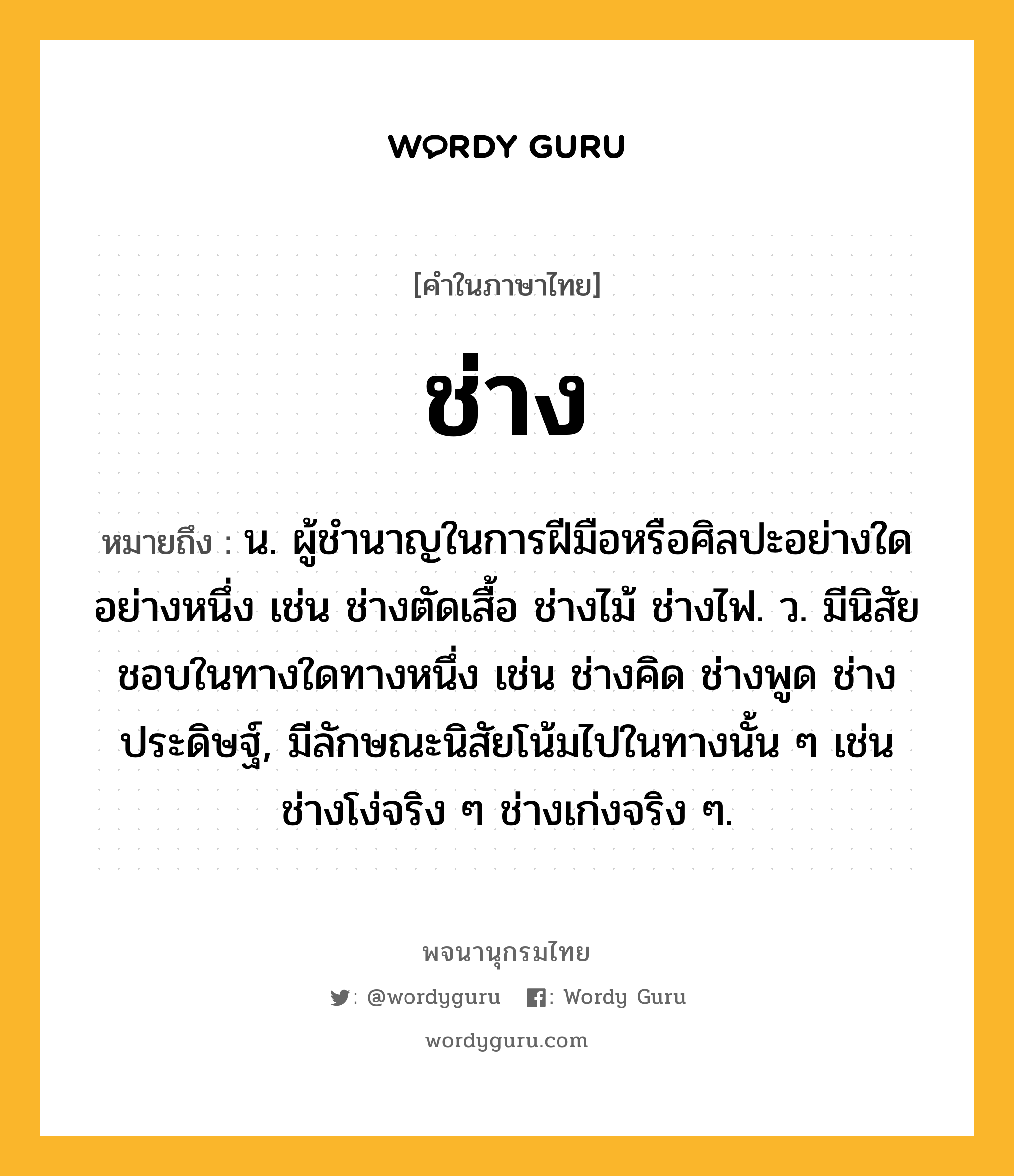 ช่าง ความหมาย หมายถึงอะไร?, คำในภาษาไทย ช่าง หมายถึง น. ผู้ชํานาญในการฝีมือหรือศิลปะอย่างใดอย่างหนึ่ง เช่น ช่างตัดเสื้อ ช่างไม้ ช่างไฟ. ว. มีนิสัยชอบในทางใดทางหนึ่ง เช่น ช่างคิด ช่างพูด ช่างประดิษฐ์, มีลักษณะนิสัยโน้มไปในทางนั้น ๆ เช่น ช่างโง่จริง ๆ ช่างเก่งจริง ๆ.