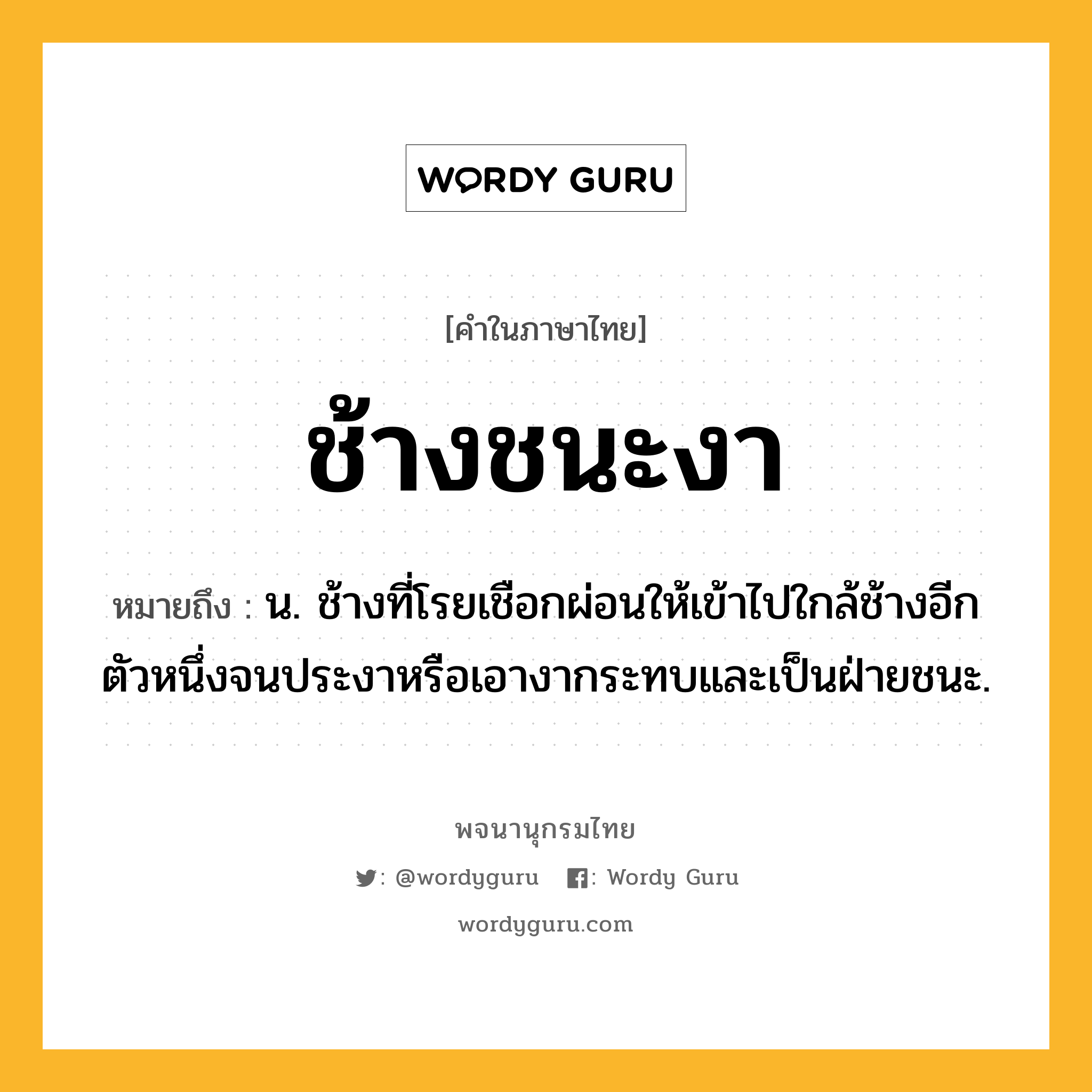 ช้างชนะงา ความหมาย หมายถึงอะไร?, คำในภาษาไทย ช้างชนะงา หมายถึง น. ช้างที่โรยเชือกผ่อนให้เข้าไปใกล้ช้างอีกตัวหนึ่งจนประงาหรือเอางากระทบและเป็นฝ่ายชนะ.