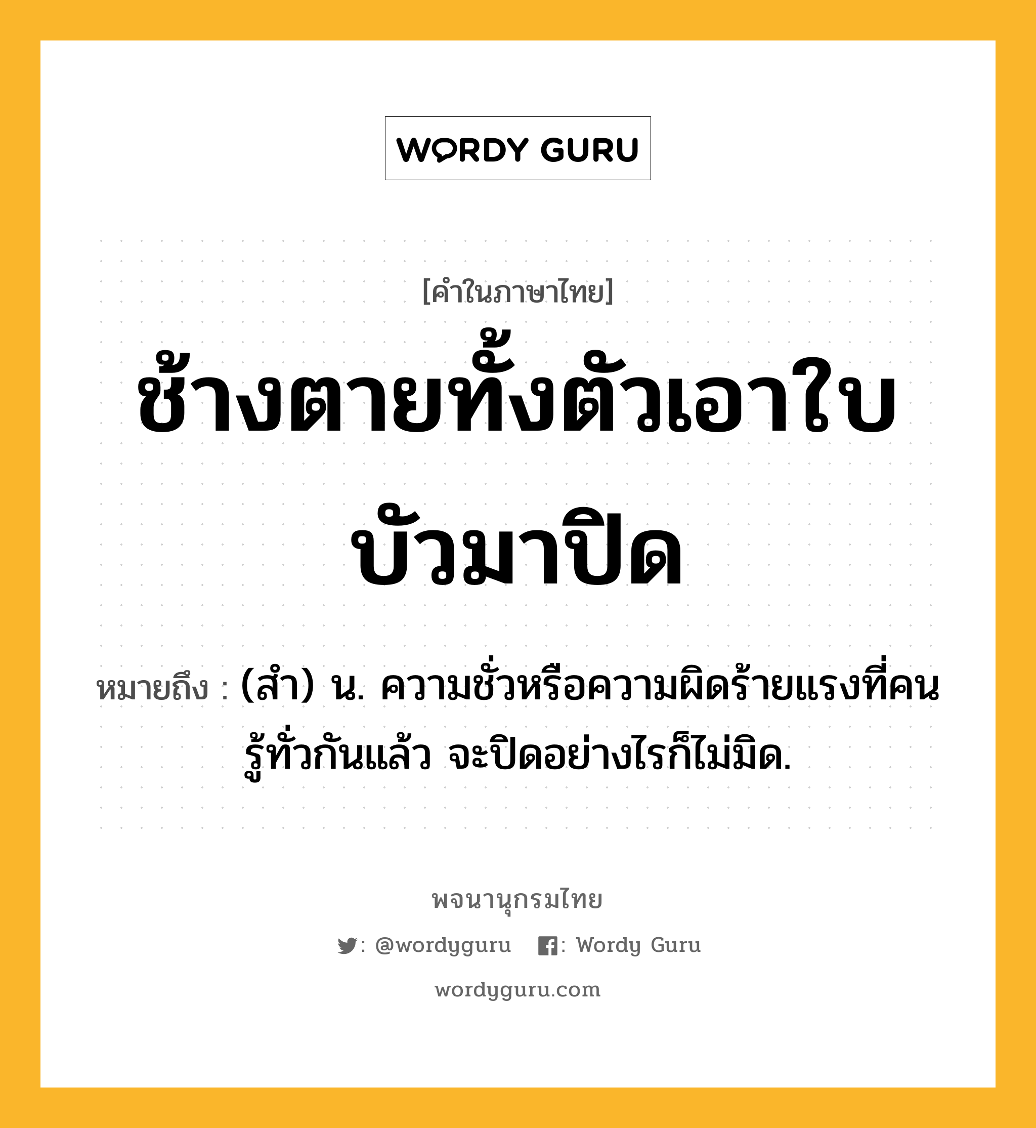 ช้างตายทั้งตัวเอาใบบัวมาปิด ความหมาย หมายถึงอะไร?, คำในภาษาไทย ช้างตายทั้งตัวเอาใบบัวมาปิด หมายถึง (สํา) น. ความชั่วหรือความผิดร้ายแรงที่คนรู้ทั่วกันแล้ว จะปิดอย่างไรก็ไม่มิด.