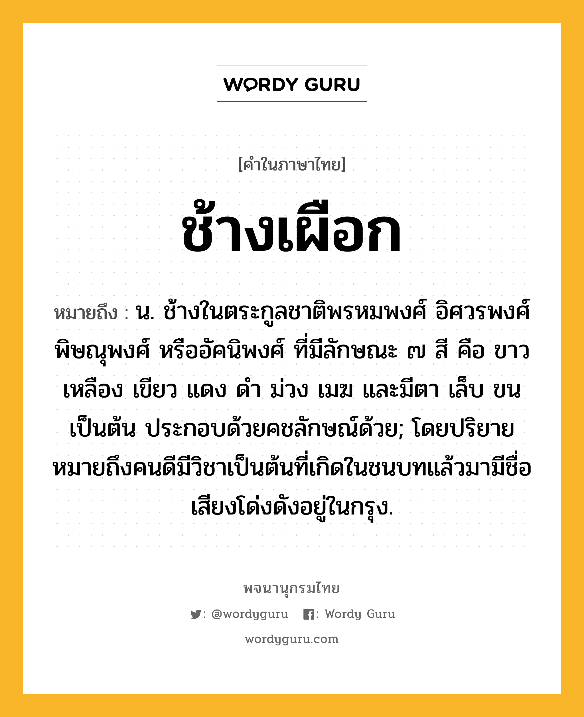 ช้างเผือก ความหมาย หมายถึงอะไร?, คำในภาษาไทย ช้างเผือก หมายถึง น. ช้างในตระกูลชาติพรหมพงศ์ อิศวรพงศ์ พิษณุพงศ์ หรืออัคนิพงศ์ ที่มีลักษณะ ๗ สี คือ ขาว เหลือง เขียว แดง ดํา ม่วง เมฆ และมีตา เล็บ ขน เป็นต้น ประกอบด้วยคชลักษณ์ด้วย; โดยปริยายหมายถึงคนดีมีวิชาเป็นต้นที่เกิดในชนบทแล้วมามีชื่อเสียงโด่งดังอยู่ในกรุง.