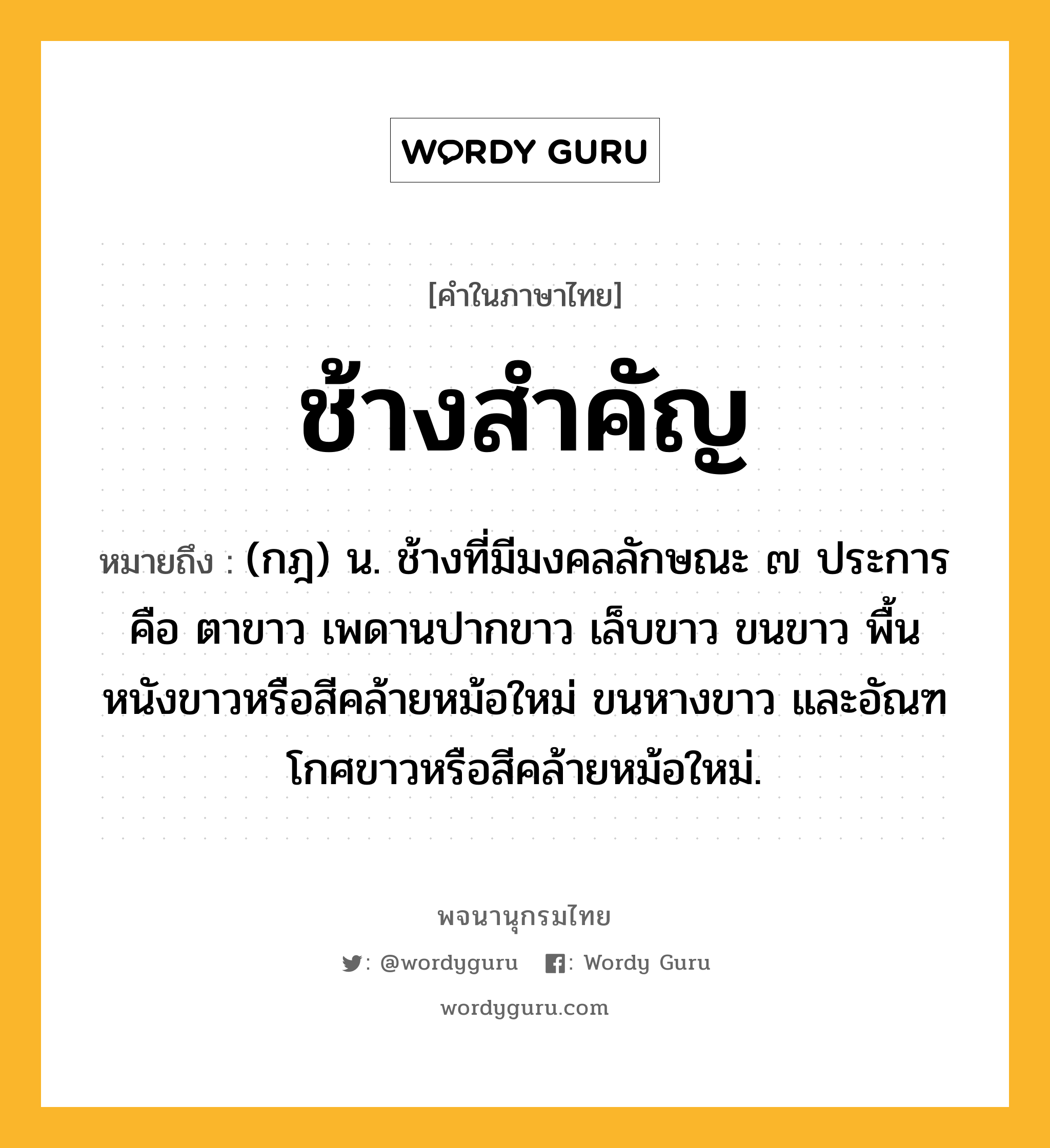 ช้างสำคัญ ความหมาย หมายถึงอะไร?, คำในภาษาไทย ช้างสำคัญ หมายถึง (กฎ) น. ช้างที่มีมงคลลักษณะ ๗ ประการ คือ ตาขาว เพดานปากขาว เล็บขาว ขนขาว พื้นหนังขาวหรือสีคล้ายหม้อใหม่ ขนหางขาว และอัณฑโกศขาวหรือสีคล้ายหม้อใหม่.