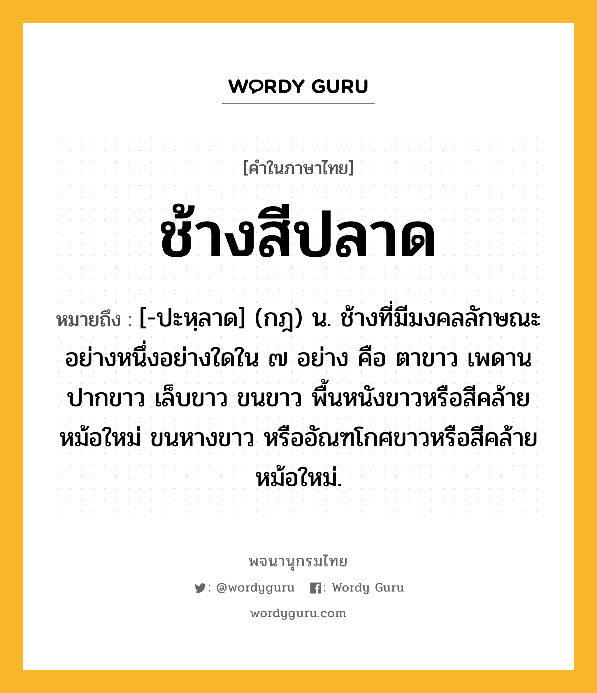 ช้างสีปลาด ความหมาย หมายถึงอะไร?, คำในภาษาไทย ช้างสีปลาด หมายถึง [-ปะหฺลาด] (กฎ) น. ช้างที่มีมงคลลักษณะอย่างหนึ่งอย่างใดใน ๗ อย่าง คือ ตาขาว เพดานปากขาว เล็บขาว ขนขาว พื้นหนังขาวหรือสีคล้ายหม้อใหม่ ขนหางขาว หรืออัณฑโกศขาวหรือสีคล้ายหม้อใหม่.