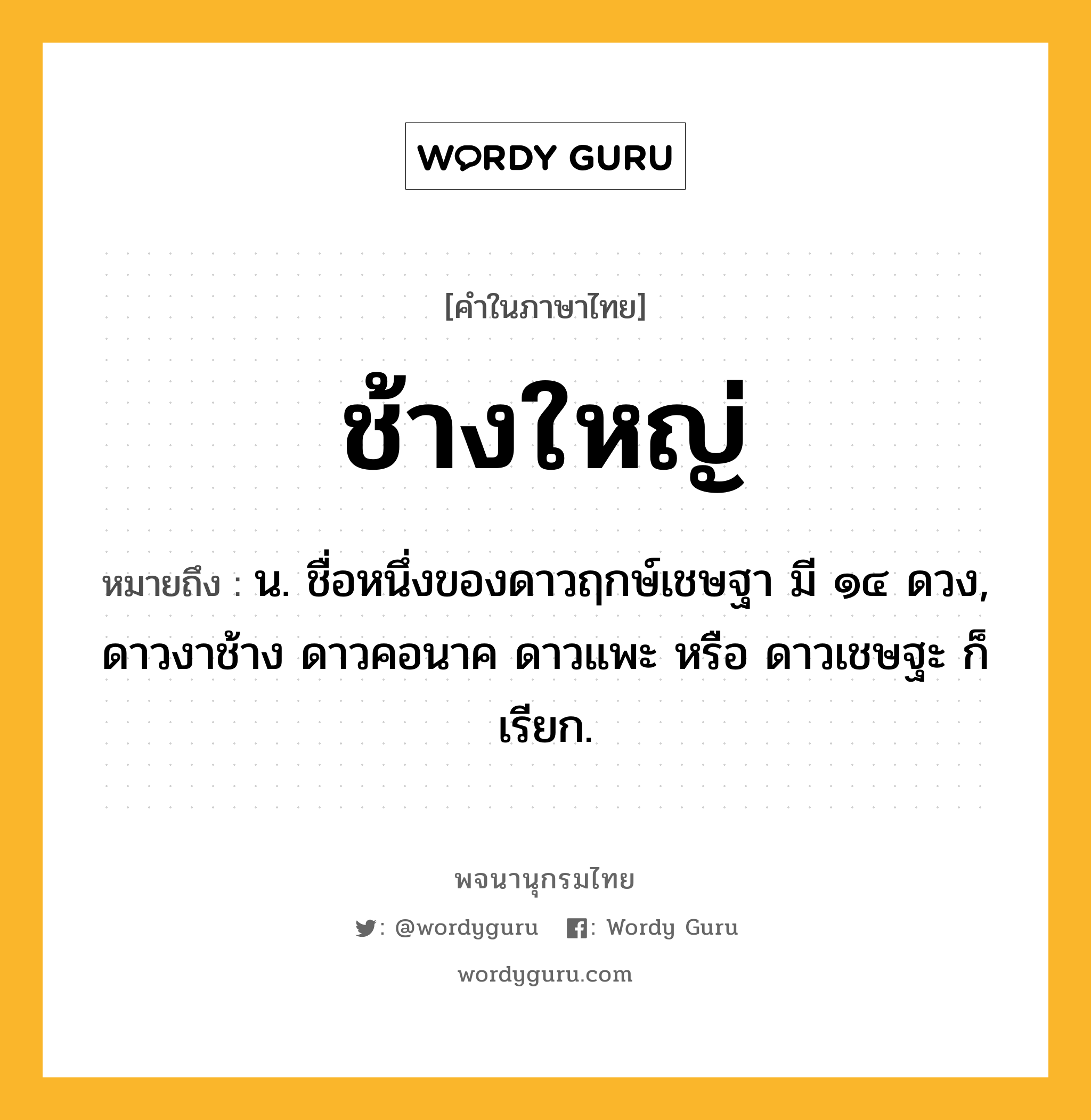 ช้างใหญ่ ความหมาย หมายถึงอะไร?, คำในภาษาไทย ช้างใหญ่ หมายถึง น. ชื่อหนึ่งของดาวฤกษ์เชษฐา มี ๑๔ ดวง, ดาวงาช้าง ดาวคอนาค ดาวแพะ หรือ ดาวเชษฐะ ก็เรียก.