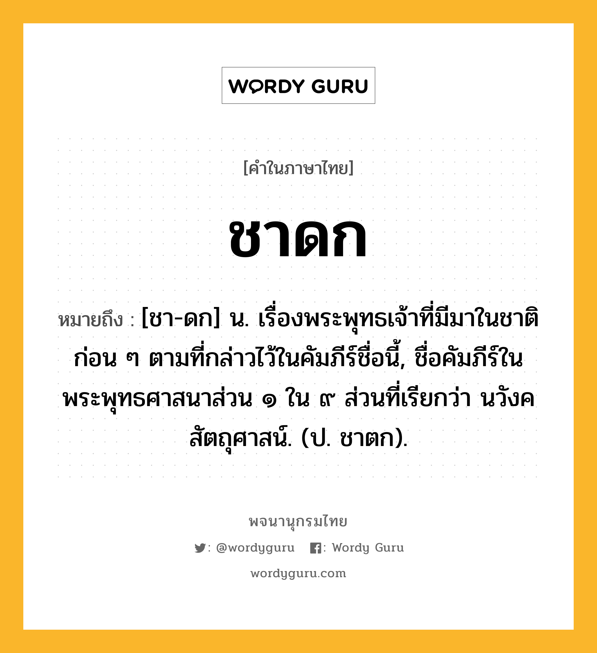 ชาดก ความหมาย หมายถึงอะไร?, คำในภาษาไทย ชาดก หมายถึง [ชา-ดก] น. เรื่องพระพุทธเจ้าที่มีมาในชาติก่อน ๆ ตามที่กล่าวไว้ในคัมภีร์ชื่อนี้, ชื่อคัมภีร์ในพระพุทธศาสนาส่วน ๑ ใน ๙ ส่วนที่เรียกว่า นวังคสัตถุศาสน์. (ป. ชาตก).