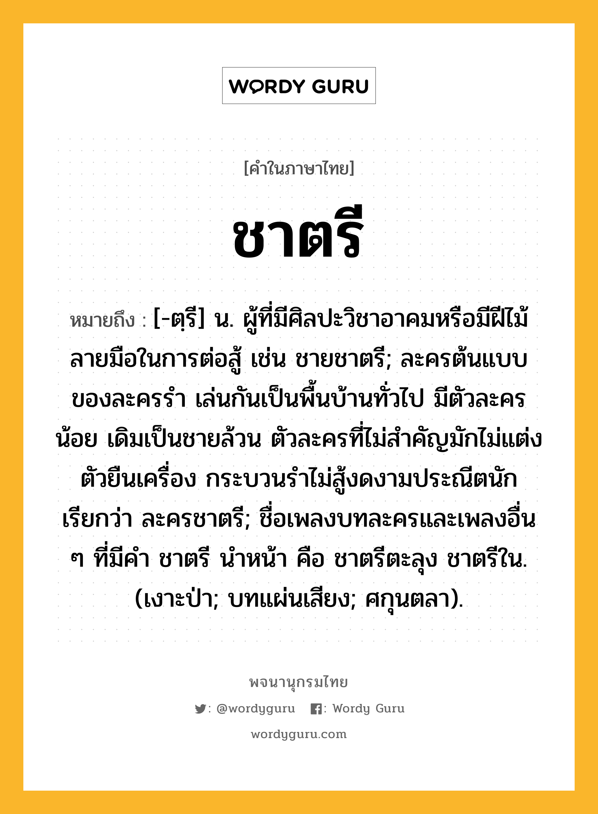 ชาตรี ความหมาย หมายถึงอะไร?, คำในภาษาไทย ชาตรี หมายถึง [-ตฺรี] น. ผู้ที่มีศิลปะวิชาอาคมหรือมีฝีไม้ลายมือในการต่อสู้ เช่น ชายชาตรี; ละครต้นแบบของละครรำ เล่นกันเป็นพื้นบ้านทั่วไป มีตัวละครน้อย เดิมเป็นชายล้วน ตัวละครที่ไม่สำคัญมักไม่แต่งตัวยืนเครื่อง กระบวนรำไม่สู้งดงามประณีตนัก เรียกว่า ละครชาตรี; ชื่อเพลงบทละครและเพลงอื่น ๆ ที่มีคํา ชาตรี นําหน้า คือ ชาตรีตะลุง ชาตรีใน. (เงาะป่า; บทแผ่นเสียง; ศกุนตลา).