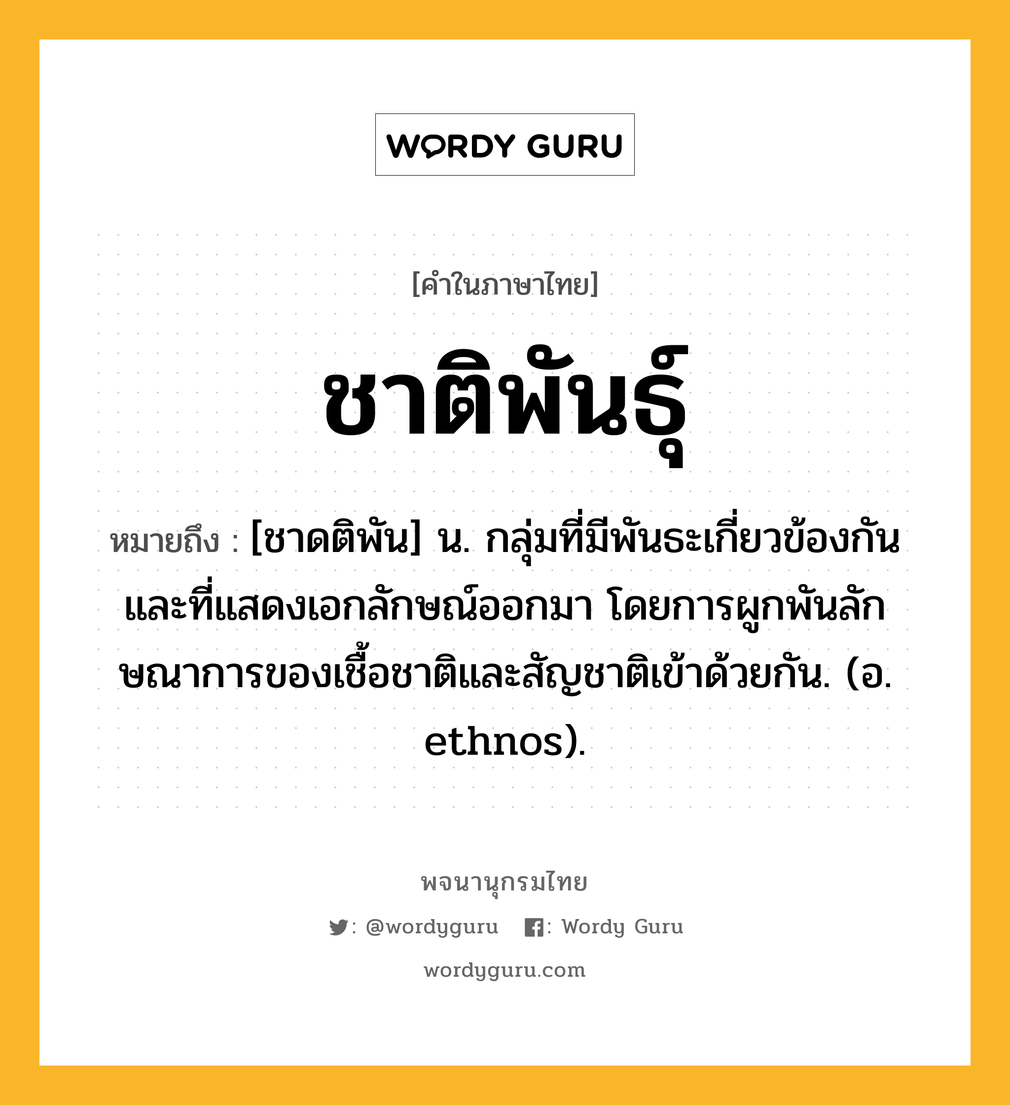 ชาติพันธุ์ ความหมาย หมายถึงอะไร?, คำในภาษาไทย ชาติพันธุ์ หมายถึง [ชาดติพัน] น. กลุ่มที่มีพันธะเกี่ยวข้องกัน และที่แสดงเอกลักษณ์ออกมา โดยการผูกพันลักษณาการของเชื้อชาติและสัญชาติเข้าด้วยกัน. (อ. ethnos).