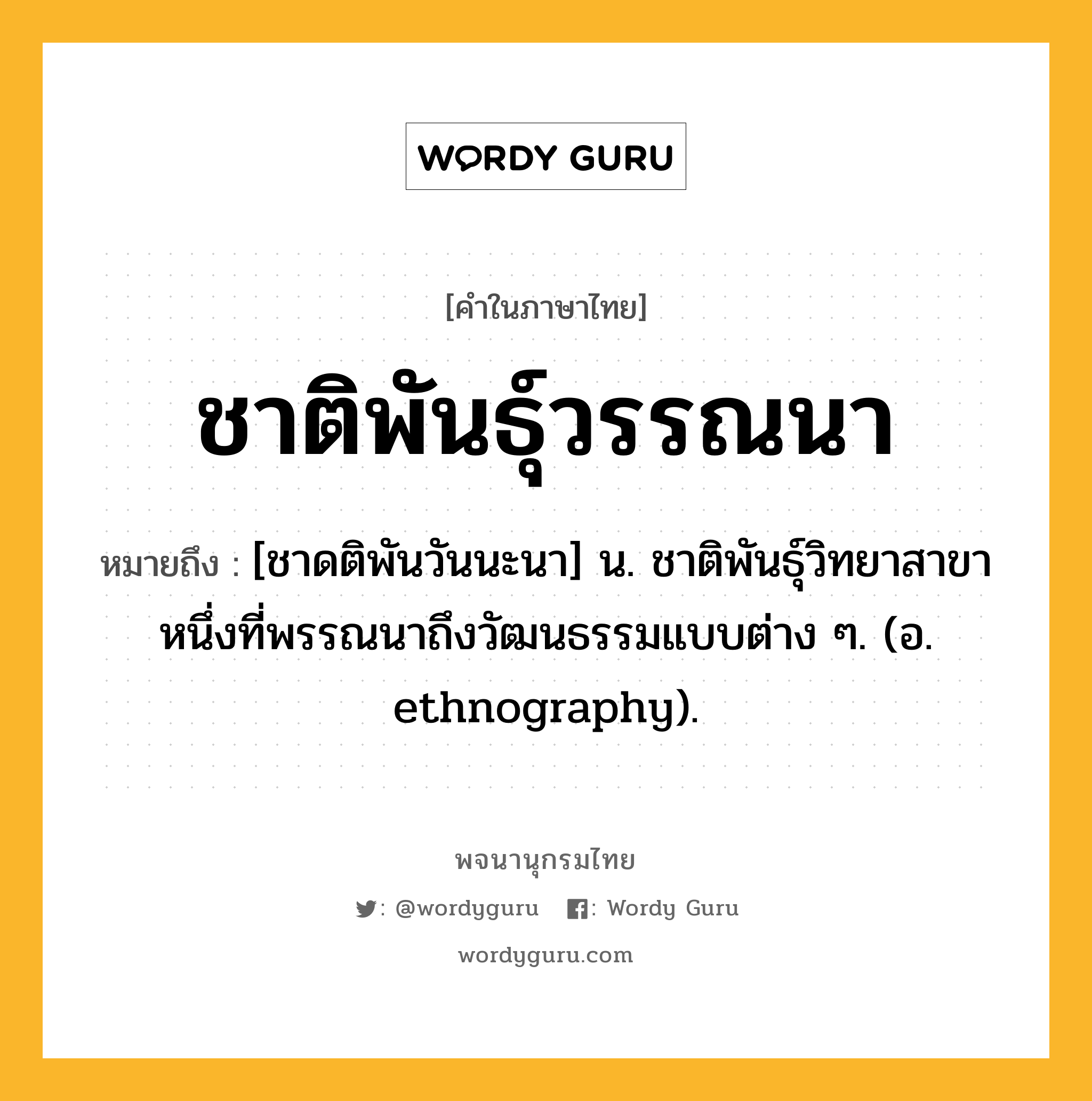 ชาติพันธุ์วรรณนา ความหมาย หมายถึงอะไร?, คำในภาษาไทย ชาติพันธุ์วรรณนา หมายถึง [ชาดติพันวันนะนา] น. ชาติพันธุ์วิทยาสาขาหนึ่งที่พรรณนาถึงวัฒนธรรมแบบต่าง ๆ. (อ. ethnography).