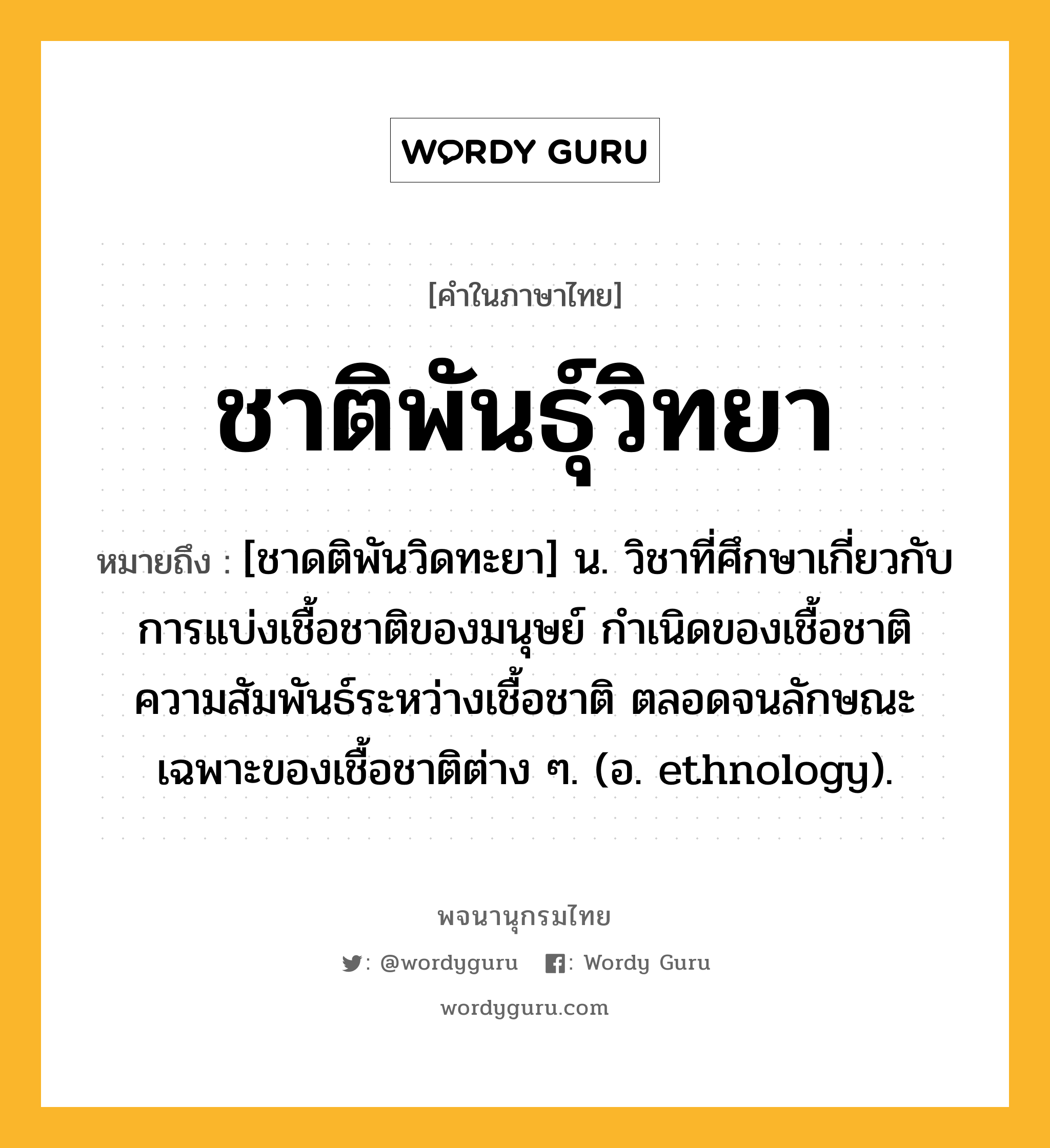 ชาติพันธุ์วิทยา ความหมาย หมายถึงอะไร?, คำในภาษาไทย ชาติพันธุ์วิทยา หมายถึง [ชาดติพันวิดทะยา] น. วิชาที่ศึกษาเกี่ยวกับการแบ่งเชื้อชาติของมนุษย์ กําเนิดของเชื้อชาติ ความสัมพันธ์ระหว่างเชื้อชาติ ตลอดจนลักษณะเฉพาะของเชื้อชาติต่าง ๆ. (อ. ethnology).