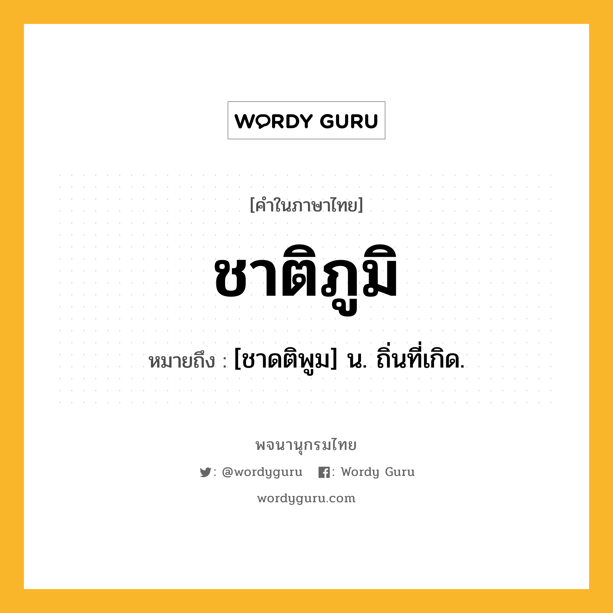 ชาติภูมิ ความหมาย หมายถึงอะไร?, คำในภาษาไทย ชาติภูมิ หมายถึง [ชาดติพูม] น. ถิ่นที่เกิด.