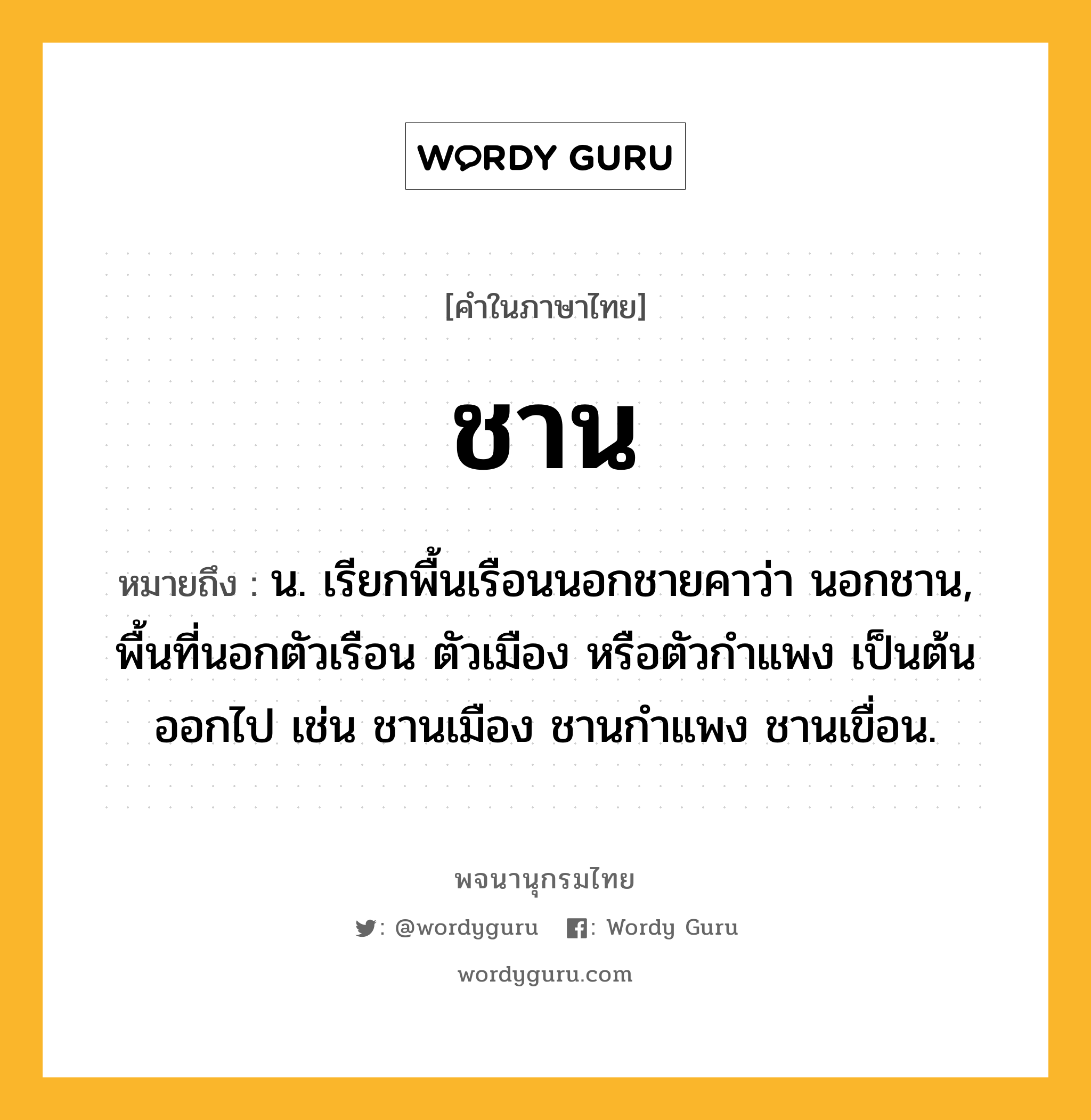 ชาน ความหมาย หมายถึงอะไร?, คำในภาษาไทย ชาน หมายถึง น. เรียกพื้นเรือนนอกชายคาว่า นอกชาน, พื้นที่นอกตัวเรือน ตัวเมือง หรือตัวกําแพง เป็นต้น ออกไป เช่น ชานเมือง ชานกําแพง ชานเขื่อน.