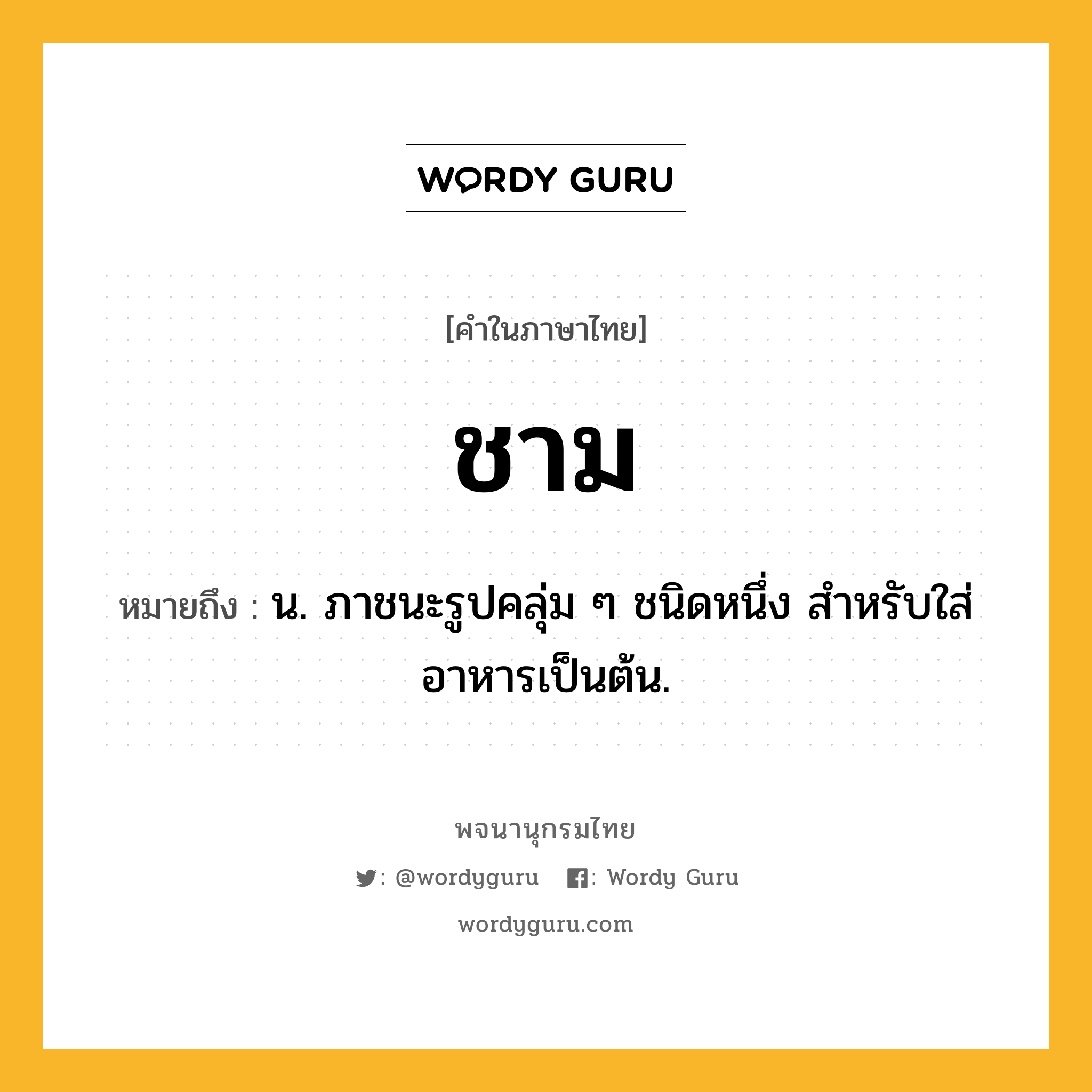 ชาม ความหมาย หมายถึงอะไร?, คำในภาษาไทย ชาม หมายถึง น. ภาชนะรูปคลุ่ม ๆ ชนิดหนึ่ง สําหรับใส่อาหารเป็นต้น.