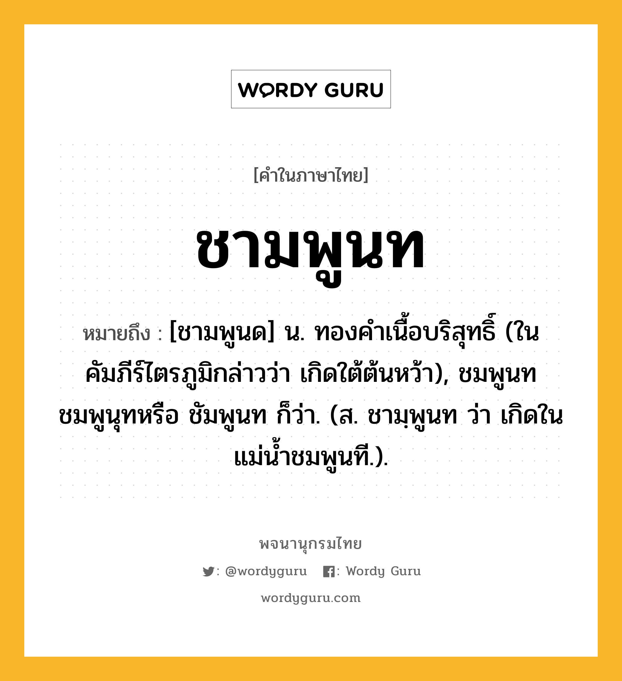 ชามพูนท ความหมาย หมายถึงอะไร?, คำในภาษาไทย ชามพูนท หมายถึง [ชามพูนด] น. ทองคําเนื้อบริสุทธิ์ (ในคัมภีร์ไตรภูมิกล่าวว่า เกิดใต้ต้นหว้า), ชมพูนท ชมพูนุทหรือ ชัมพูนท ก็ว่า. (ส. ชามฺพูนท ว่า เกิดในแม่น้ำชมพูนที.).