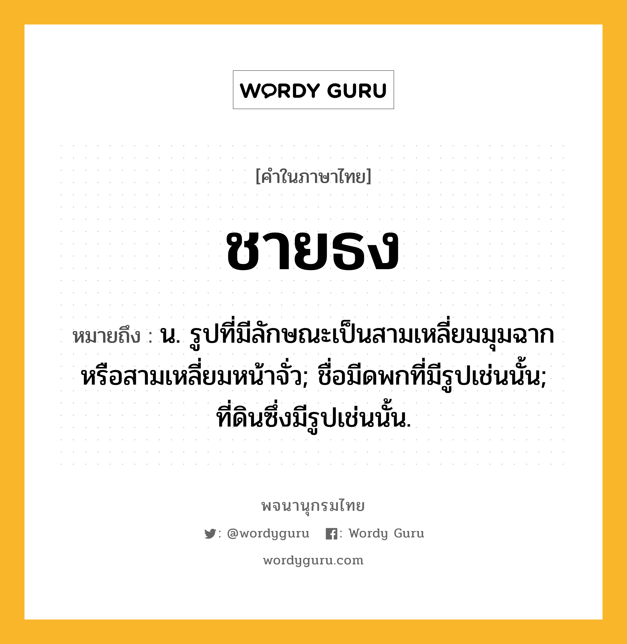 ชายธง ความหมาย หมายถึงอะไร?, คำในภาษาไทย ชายธง หมายถึง น. รูปที่มีลักษณะเป็นสามเหลี่ยมมุมฉากหรือสามเหลี่ยมหน้าจั่ว; ชื่อมีดพกที่มีรูปเช่นนั้น; ที่ดินซึ่งมีรูปเช่นนั้น.