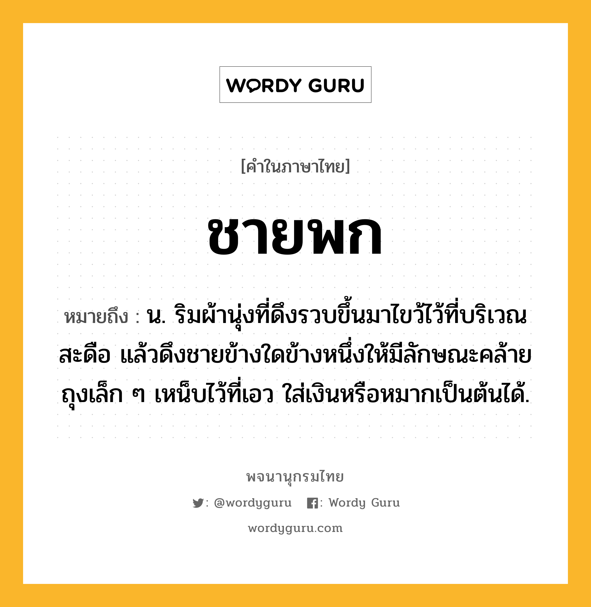 ชายพก ความหมาย หมายถึงอะไร?, คำในภาษาไทย ชายพก หมายถึง น. ริมผ้านุ่งที่ดึงรวบขึ้นมาไขว้ไว้ที่บริเวณสะดือ แล้วดึงชายข้างใดข้างหนึ่งให้มีลักษณะคล้ายถุงเล็ก ๆ เหน็บไว้ที่เอว ใส่เงินหรือหมากเป็นต้นได้.