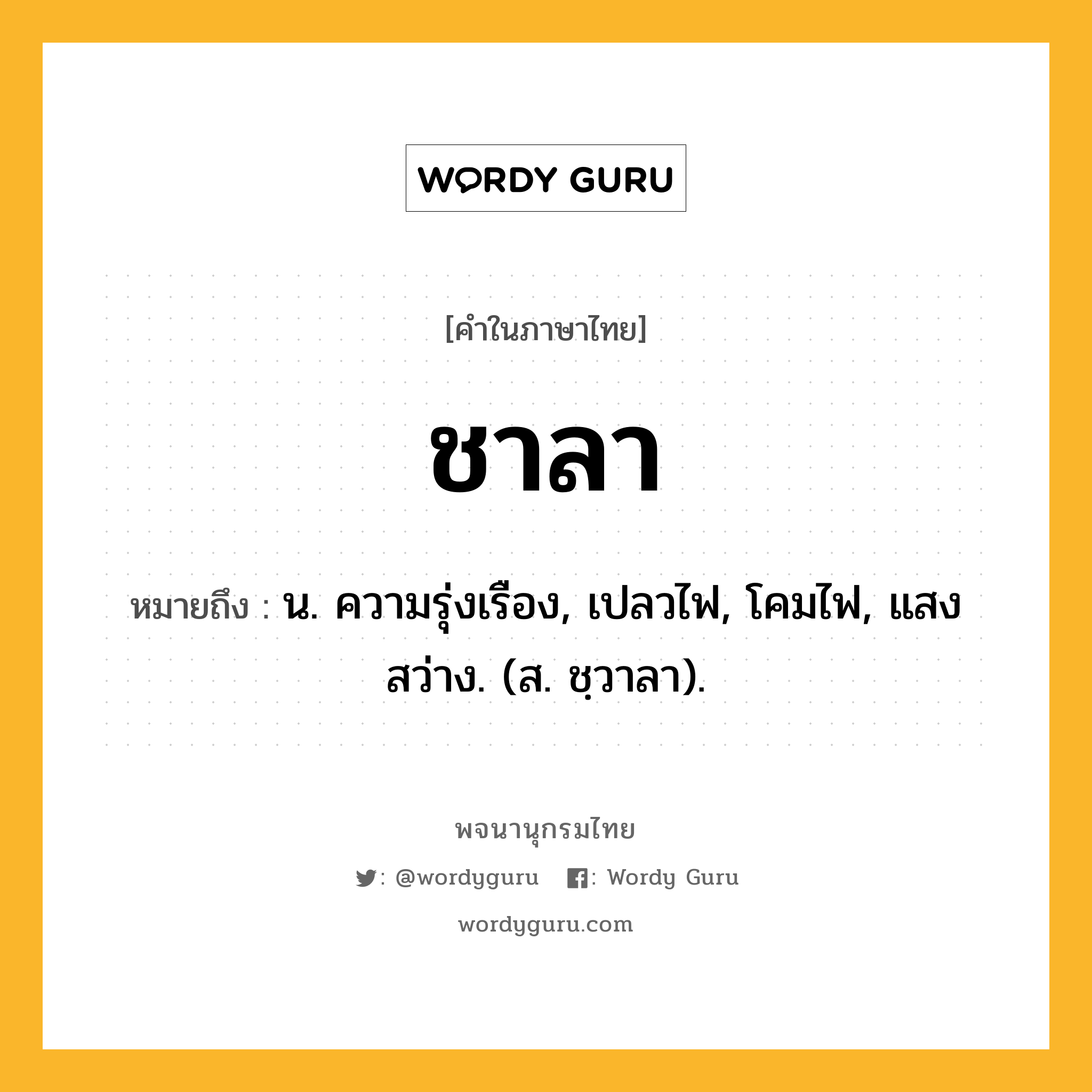 ชาลา ความหมาย หมายถึงอะไร?, คำในภาษาไทย ชาลา หมายถึง น. ความรุ่งเรือง, เปลวไฟ, โคมไฟ, แสงสว่าง. (ส. ชฺวาลา).