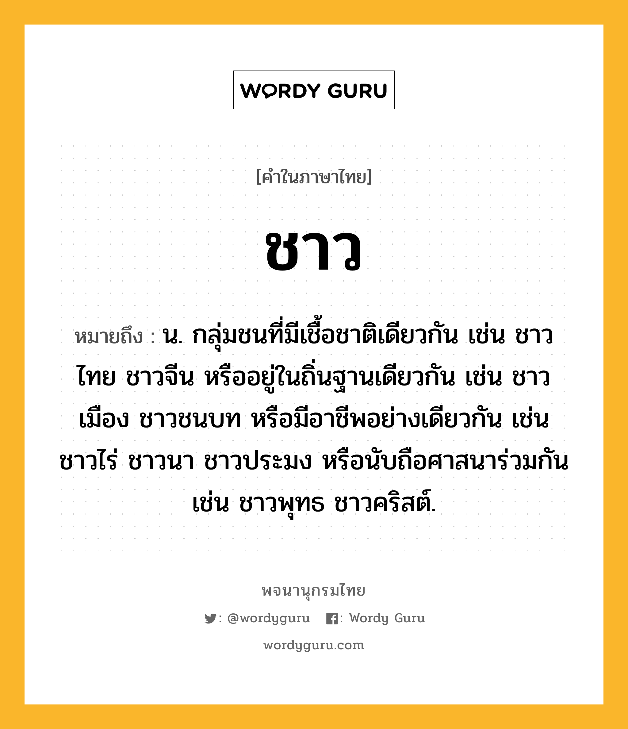 ชาว ความหมาย หมายถึงอะไร?, คำในภาษาไทย ชาว หมายถึง น. กลุ่มชนที่มีเชื้อชาติเดียวกัน เช่น ชาวไทย ชาวจีน หรืออยู่ในถิ่นฐานเดียวกัน เช่น ชาวเมือง ชาวชนบท หรือมีอาชีพอย่างเดียวกัน เช่น ชาวไร่ ชาวนา ชาวประมง หรือนับถือศาสนาร่วมกัน เช่น ชาวพุทธ ชาวคริสต์.