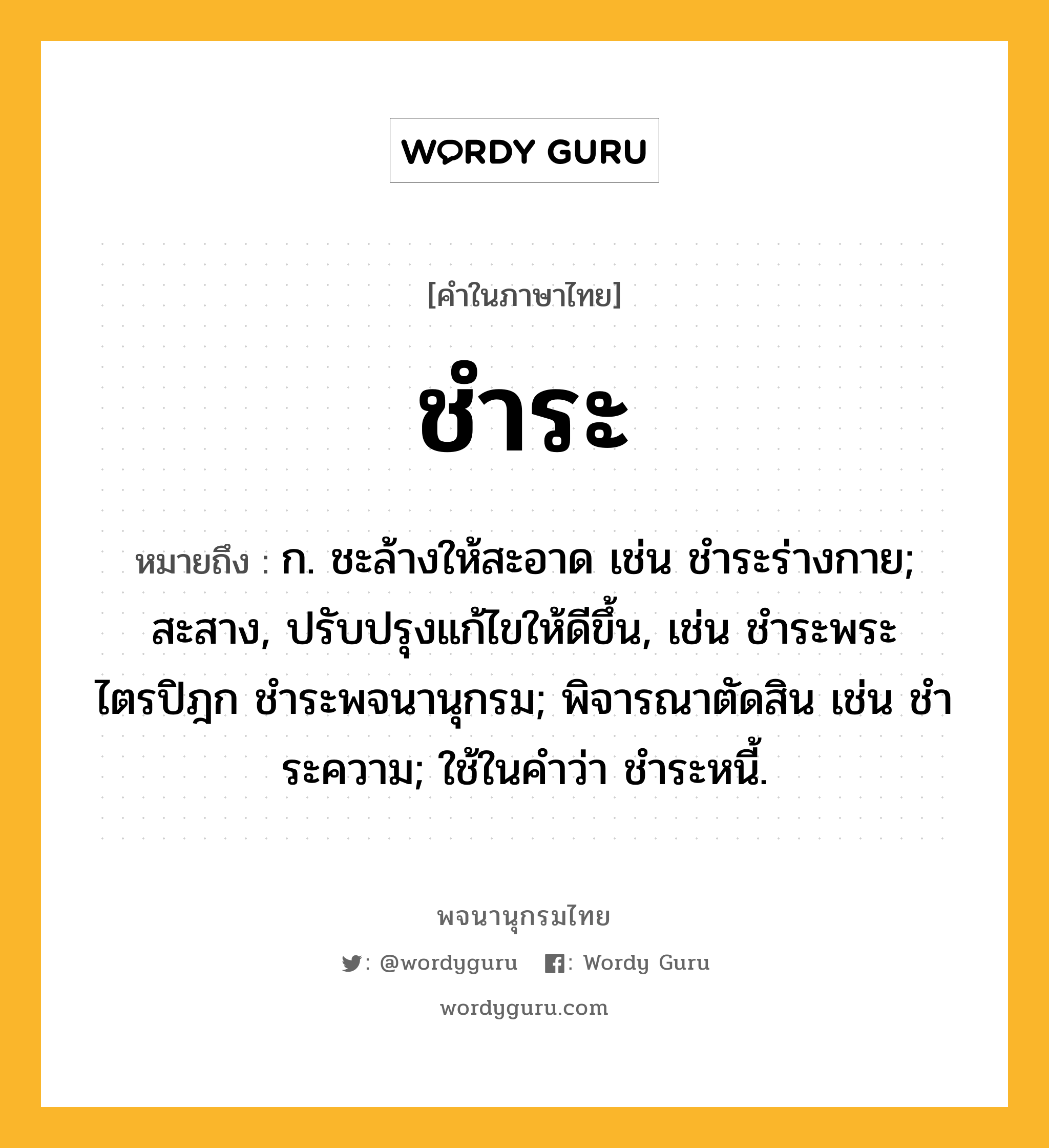 ชำระ ความหมาย หมายถึงอะไร?, คำในภาษาไทย ชำระ หมายถึง ก. ชะล้างให้สะอาด เช่น ชําระร่างกาย; สะสาง, ปรับปรุงแก้ไขให้ดีขึ้น, เช่น ชําระพระไตรปิฎก ชำระพจนานุกรม; พิจารณาตัดสิน เช่น ชําระความ; ใช้ในคําว่า ชําระหนี้.